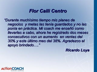 “ Durante muchísimo tiempo mis planes de negocios  y metas las tenía guardados y no las ponía en práctica. Mi coach me enseñó como llevarlas a cabo, ahora he registrado dos meses consecutivos con un aumento  en ventas del 30% y este último mes del 38%. Agradezco el apoyo brindado….” Ricardo Loya Flor Calli Centro  