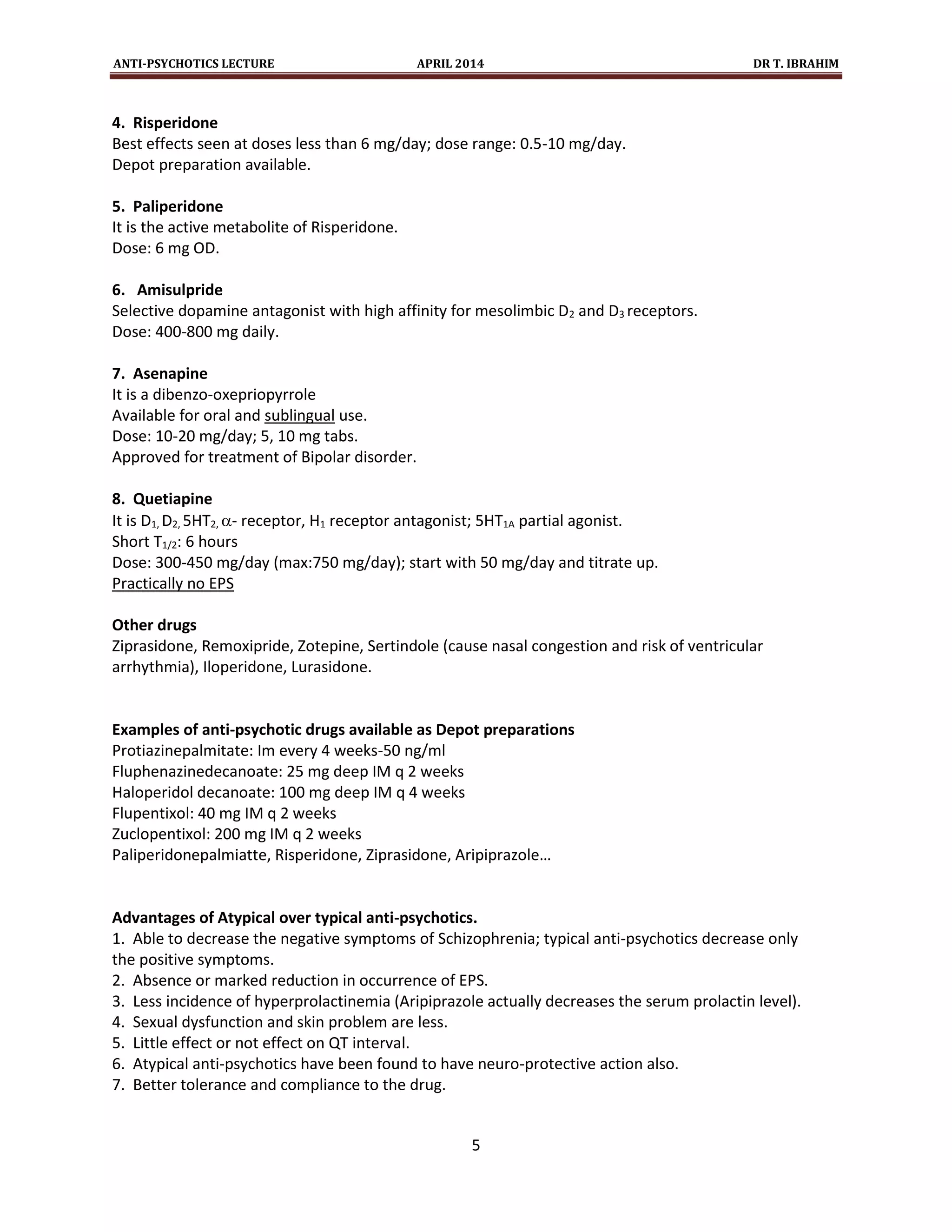 ANTI-PSYCHOTICS LECTURE APRIL 2014 DR T. IBRAHIM
5
4. Risperidone
Best effects seen at doses less than 6 mg/day; dose range: 0.5-10 mg/day.
Depot preparation available.
5. Paliperidone
It is the active metabolite of Risperidone.
Dose: 6 mg OD.
6. Amisulpride
Selective dopamine antagonist with high affinity for mesolimbic D2 and D3 receptors.
Dose: 400-800 mg daily.
7. Asenapine
It is a dibenzo-oxepriopyrrole
Available for oral and sublingual use.
Dose: 10-20 mg/day; 5, 10 mg tabs.
Approved for treatment of Bipolar disorder.
8. Quetiapine
It is D1, D2, 5HT2, - receptor, H1 receptor antagonist; 5HT1A partial agonist.
Short T1/2: 6 hours
Dose: 300-450 mg/day (max:750 mg/day); start with 50 mg/day and titrate up.
Practically no EPS
Other drugs
Ziprasidone, Remoxipride, Zotepine, Sertindole (cause nasal congestion and risk of ventricular
arrhythmia), Iloperidone, Lurasidone.
Examples of anti-psychotic drugs available as Depot preparations
Protiazinepalmitate: Im every 4 weeks-50 ng/ml
Fluphenazinedecanoate: 25 mg deep IM q 2 weeks
Haloperidol decanoate: 100 mg deep IM q 4 weeks
Flupentixol: 40 mg IM q 2 weeks
Zuclopentixol: 200 mg IM q 2 weeks
Paliperidonepalmiatte, Risperidone, Ziprasidone, Aripiprazole…
Advantages of Atypical over typical anti-psychotics.
1. Able to decrease the negative symptoms of Schizophrenia; typical anti-psychotics decrease only
the positive symptoms.
2. Absence or marked reduction in occurrence of EPS.
3. Less incidence of hyperprolactinemia (Aripiprazole actually decreases the serum prolactin level).
4. Sexual dysfunction and skin problem are less.
5. Little effect or not effect on QT interval.
6. Atypical anti-psychotics have been found to have neuro-protective action also.
7. Better tolerance and compliance to the drug.
 