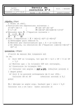 Lycée               Devoir de
                                                    Prof. : BRAHMI
     el Hamma           contrôle N°3
Classes : 1ière A.S
        1&3
                         Durée : 45 minutes          2005/2006




Algèbre : (10 pts)
    x étant un réel,
 1/ Factoriser les expressions suivantes :
    A = 9x² + 12x + 4   ;     B = (2x – 3)² - (3x + 2)²
          3
    C = x – 27          ;     D = (2x+3)² - 2(x+1)(2x+3) + (x+1)²
 2/ Résoudre dans Ρ, l’équation suivante :
     3     x + 1 2x − 3
       x−        =
     5       2      10
 3/ Soit l’expression : E = 2x(x+1) – 3(x² - 1) + 6(x+1)²
    a) Développer puis réduire E.
    b) Montrer par factorisation que : E = (x + 1) (5x + 9)
    c) En déduire, la résolution de l’équation : 2x(x+1) + 6(x+1)² =
       3(x² – 1)

Géométrie : (10 pts)
   L’unité de mesure des longueurs est
 le cm.
   1) Soit GDF un triangle, tel que GD = 4,5 ; GF = 6 et DF
        = 7,5
    a/ Montrer que : le triangle GDF est rectangle.
    b/ Construire le triangle GDF.
                             ·      ·
    c/ Calculer les angles : GDF et GFD (résultat arrondi à
   1 degré prés)
    d/ Soit H le projeté orthogonale de G sur (FD).
        Calculer GH et HF       (résultat arrondi à 0,1
   prés)

    2) x désigne un angle aigu. Sachant que : cos x = 0,8
    Calculer sin x et tan x (sans calculer x)
 
