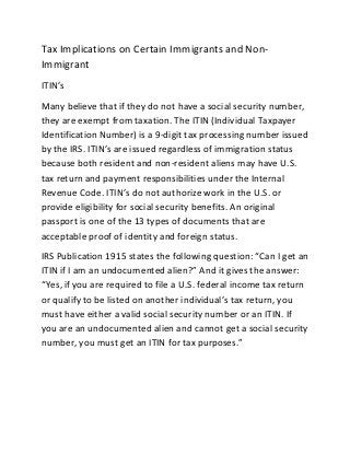 Tax Implications on Certain Immigrants and Non-
Immigrant
ITIN’s
Many believe that if they do not have a social security number,
they are exempt from taxation. The ITIN (Individual Taxpayer
Identification Number) is a 9-digit tax processing number issued
by the IRS. ITIN’s are issued regardless of immigration status
because both resident and non-resident aliens may have U.S.
tax return and payment responsibilities under the Internal
Revenue Code. ITIN’s do not authorize work in the U.S. or
provide eligibility for social security benefits. An original
passport is one of the 13 types of documents that are
acceptable proof of identity and foreign status.
IRS Publication 1915 states the following question: “Can I get an
ITIN if I am an undocumented alien?” And it gives the answer:
“Yes, if you are required to file a U.S. federal income tax return
or qualify to be listed on another individual’s tax return, you
must have either a valid social security number or an ITIN. If
you are an undocumented alien and cannot get a social security
number, you must get an ITIN for tax purposes.”
 