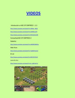 VIDEOS

Introducción a AGE OF EMPIRES 1, 2,3

http://www.youtube.com/watch?v=L9Mao_J8JjQ

http://www.youtube.com/watch?v=akHBXcLyElY

http://www.youtube.com/watch?v=D07pEj3mC8E

CampañasAGE OF EMPIRES 2

Saladino

http://www.youtube.com/watch?v=zM3BFGlMH5o

Atila Huno

http://www.youtube.com/watch?v=7qp8SrHycwU

El cid

http://www.youtube.com/watch?v=ME2YXiTA6-0

Juana De Arco

http://www.youtube.com/watch?v=4i_qWFnk7rU
 