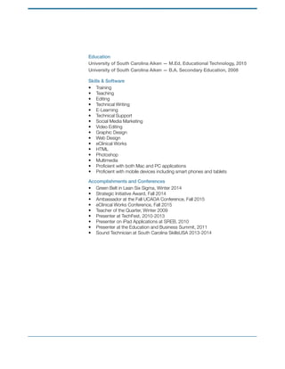 Education
University of South Carolina Aiken — M.Ed. Educational Technology, 2015
University of South Carolina Aiken — B.A. Secondary Education, 2008
Skills & Software
• Training
• Teaching
• Editing
• Technical Writing
• E-Learning
• Technical Support
• Social Media Marketing
• Video Editing
• Graphic Design
• Web Design
• eClinical Works
• HTML
• Photoshop
• Multimedia
• Proﬁcient with both Mac and PC applications
• Proﬁcient with mobile devices including smart phones and tablets
Accomplishments and Conferences
• Green Belt in Lean Six Sigma, Winter 2014
• Strategic Initiative Award, Fall 2014
• Ambassador at the Fall UCAOA Conference, Fall 2015
• eClinical Works Conference, Fall 2015
• Teacher of the Quarter, Winter 2009
• Presenter at TechFest, 2010-2013
• Presenter on iPad Applications at SREB, 2010
• Presenter at the Education and Business Summit, 2011
• Sound Technician at South Carolina SkillsUSA 2013-2014
 