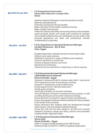 © European Union, 2002-2013 |http://europass.cedefop.europa.eu Page 2 / 5
April 2014 till June 2015
May 2012 – Jan 2014
May 2009 – May 2012
July 2008 – April 2009
 F & B department head waiter,
Karma kafe restaurant, Lounge & Bar
Dubai.
Help the restaurant Manager to make the operationsmooth.
Make the dailyattendance.
Check the opening and closing checklist.
Make a floor plan for the waiters (rotations to be fair).
Make monthly inventory tools.
Follow all companyand safety and securitypolicies and procedures;
report accidents, injuries, and unsafe work conditions to manager;
and complete safety training and certifications. Ensure uniform and
personal appearance are clean and professional, maintain
confidentiality of proprietary
 F & B Department an Assistant Restaurant Manager
Cavallini Restaurant , Bar & Club
Cairo, Egypt.
Excellent leadership, interpersonal and communication skills.
Ability to work under pressure.
Flexibility to respond to a range of different work situations.
Previous experience in similar role.
Achieve company’s Mission and vision.
High level of IT proficiency.
Customer Service experience in supervisory or above capacity.
 F & B DepartmentAssistant Restaurant Manager
Little Buddhabar & restaurant
Sharm El Sheikh – Egypt
Assigned inrestaurant & club & increase sales within 1 year period
35% implement new item & promotions in dinning.
Assigned in restaurant to conduct staff training.
Ensure guests live the "Ultimate Experience".
Handle guest complains.
Assist with orientation of new team members.
Train all F&B team members on existing and new products, as well
as selling techniques and any other necessary trainings.
Ensure that food is prepared to agreed recipes and standards.
Ensure that valuable employeeswillbedevelopedforfuture positions
to the benefit of the company.
Keeps information flow between Staff and Management through
notice boards, daily and weekly briefings/meetings.
Ensure that s/he and the team adhere to all hotel and company
standards, Business conduct and ethics, policies and procedures
including Health, Hygiene& Safety.
 F & B Department Assistant Outlet Manager
Savoy hotel
Sharm El Sheikh – Egypt
Outlet in charged directly reporting to the F&B Director
Increased sales by 20.65% in 2009 by targeting repeat guest
 