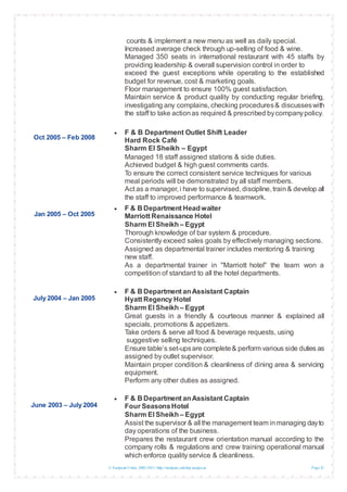 © European Union, 2002-2013 |http://europass.cedefop.europa.eu Page 3 / 5
Oct 2005 – Feb 2008
Jan 2005 – Oct 2005
July 2004 – Jan 2005
June 2003 – July 2004
counts & implement a new menu as well as daily special.
Increased average check through up-selling of food & wine.
Managed 350 seats in international restaurant with 45 staffs by
providing leadership & overall supervision control in order to
exceed the guest exceptions while operating to the established
budget for revenue, cost & marketing goals.
Floor management to ensure 100% guest satisfaction.
Maintain service & product quality by conducting regular briefing,
investigating any complains, checking procedures& discusseswith
the staff to take actionas required & prescribed bycompanypolicy.
 F & B Department Outlet Shift Leader
Hard Rock Café
Sharm El Sheikh – Egypt
Managed 18 staff assigned stations & side duties.
Achieved budget & high guest comments cards.
To ensure the correct consistent service techniques for various
meal periods will be demonstrated by all staff members.
Act as a manager, i have to supervised, discipline, train& develop all
the staff to improved performance & teamwork.
 F & B Department Headwaiter
Marriott Renaissance Hotel
Sharm El Sheikh – Egypt
Thorough knowledge of bar system & procedure.
Consistently exceed sales goals by effectively managing sections.
Assigned as departmental trainer includes mentoring & training
new staff.
As a departmental trainer in ''Marriott hotel'' the team won a
competition of standard to all the hotel departments.
 F & B Department anAssistant Captain
Hyatt Regency Hotel
Sharm El Sheikh – Egypt
Great guests in a friendly & courteous manner & explained all
specials, promotions & appetizers.
Take orders & serve all food & beverage requests, using
suggestive selling techniques.
Ensure table’s set-upsare complete& perform various side duties as
assigned by outlet supervisor.
Maintain proper condition & cleanliness of dining area & servicing
equipment.
Perform any other duties as assigned.
 F & B Department anAssistant Captain
Four SeasonsHotel
Sharm El Sheikh – Egypt
Assist the supervisor & all the management team inmanaging dayto
day operations of the business.
Prepares the restaurant crew orientation manual according to the
company rolls & regulations and crew training operational manual
which enforce quality service & cleanliness.
 