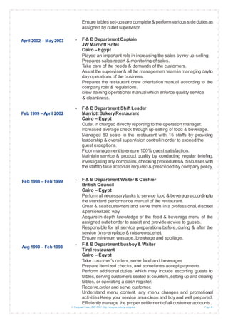 © European Union, 2002-2013 |http://europass.cedefop.europa.eu Page 4 / 5
April 2002 – May 2003
Feb 1999 – April 2002
Feb 1998 – Feb 1999
Aug 1993 – Feb 1998
Ensure tables set-ups are complete& perform various sidedutiesas
assigned by outlet supervisor.
 F & B Department Captain
JW Marriott Hotel
Cairo – Egypt
Played an important role in increasing the sales by my up-selling.
Prepares sales report & monitoring of sales.
Take care of the needs & demands of the customers.
Assist the supervisor & all the management team inmanaging dayto
day operations of the business.
Prepares the restaurant crew orientation manual according to the
company rolls & regulations.
crew training operational manual which enforce quality service
& cleanliness.
 F & B Department Shift Leader
Marriott BakeryRestaurant
Cairo – Egypt
Outlet in charged directly reporting to the operation manager.
Increased average check through up-selling of food & beverage.
Managed 80 seats in the restaurant with 15 staffs by providing
leadership & overall supervision control in order to exceed the
guest exceptions.
Floor management to ensure 100% guest satisfaction.
Maintain service & product quality by conducting regular briefing,
investigating any complains, checking procedures& discusseswith
the staff to take actionas required& prescribed by company policy.
 F & B Department Waiter & Cashier
British Council
Cairo – Egypt
Perform all necessarytasks to service food & beverage according to
the standard performance manual of the restaurant.
Great & seat customers and serve them in a professional, discreet
&personalized way.
Acquire in depth knowledge of the food & beverage menu of the
assigned outlet order to assist and provide advice to guests.
Responsible for all service preparations before, during & after the
service (mis-en-place & miss-en-scene).
Ensure minimum wastage, breakage and spoilage.
 F & B Department busboy& Waiter
Tirol restaurant
Cairo – Egypt
Take customer's orders, serve food and beverages
Prepare itemized checks, and sometimes accept payments.
Perform additional duties, which may include escorting guests to
tables, serving customers seated at counters, setting up and clearing
tables, or operating a cash register.
Receive,order and serve customer.
Understand menu content, any menu changes and promotional
activities Keep your service area clean and tidy and well prepared.
Efficiently manage the proper settlement of all customer accounts.
 