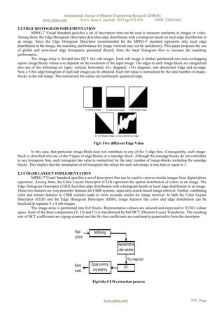 International Journal of Modern Engineering Research (IJMER)
                www.ijmer.com          Vol.3, Issue.1, Jan-Feb. 2013 pp-472-476      ISSN: 2249-6645

2.2 EDGE HISTOGRAM IMPLEMENTATION
          MPEG-7 Visual Standard specifies a set of descriptors that can be used to measure similarity in images or video.
Among them, the Edge Histogram Descriptor describes edge distribution with a histogram based on local edge distribution in
an image. Since the Edge Histogram Descriptor recommended for the MPEG-7 standard represents only local edge
distribution in the image, the matching performance for image retrieval may not be satisfactory. This paper proposes the use
of global and semi-local edge histograms generated directly from the local histogram bins to increase the matching
performance.
          The image array is divided into DCT 4x4 sub images. Each sub image is further partitioned into non-overlapping
square image blocks whose size depends on the resolution of the input image. The edges in each image-block are categorized
into one of the following six types: vertical, horizontal, 45± diagonal, 135± diagonal, non directional Edge and no-edge.
Now a 5-bin edge histogram of each sub image can be obtained. Each bin value is normalized by the total number of image-
blocks in the sub image. The normalized bin values are nonlinearly quantized edge.




                                                  Fig3: Five different Edge Value

         In this case, that particular image-block does not contribute to any of the 5 edge bins. Consequently, each image-
block is classified into one of the 5 types of edge blocks or a nonedge block. Although the nonedge blocks do not contribute
to any histogram bins, each histogram bin value is normalized by the total number of image-blocks including the nonedge
blocks. This implies that the summation of all histogram bin values for each sub-image is less than or equal to 1.

2.3 COLOR LAYOUT IMPLEMENTATION
         MPEG-7 Visual Standard specifies a set of descriptors that can be used to retrieve similar images from digital photo
repository. Among them, the Color Layout Descriptor (CLD) represents the spatial distribution of colors in an image. The
Edge Histogram Descriptor (EHD) describes edge distribution with a histogram based on local edge distribution in an image.
These two features are very powerful features for CBIR systems, especially sketch-based image retrieval. Further, combining
color and texture features in CBIR systems leads to more accurate results for image retrieval. In both the Color Layout
Descriptor (CLD) and the Edge Histogram Descriptor (EHD), image features like color and edge distribution can be
localized in separate 4 x 4 sub-images.
         The image array is partitioned into 8x8 blocks. Representative colours are selected and expressed in YCbCr colour
space. Each of the three components (Y, Cb and Cr) is transformed by 8x8 DCT (Discrete Cosine Transform). The resulting
sets of DCT coefficients are zigzag-scanned and the firs few coefficients are nonlinearly quantized to form the descriptor.




                                                 Fig4:the CLD extraction process



                                                        www.ijmer.com                                             474 | Page
 