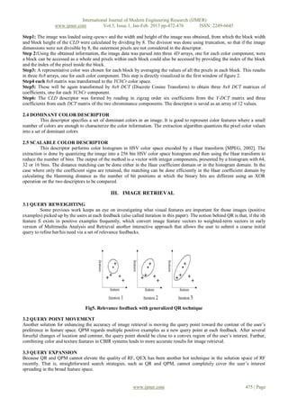 International Journal of Modern Engineering Research (IJMER)
                 www.ijmer.com          Vol.3, Issue.1, Jan-Feb. 2013 pp-472-476      ISSN: 2249-6645

Step1: The image was loaded using opencv and the width and height of the image was obtained, from which the block width
and block height of the CLD were calculated by dividing by 8. The division was done using truncation, so that if the image
dimensions were not divisible by 8, the outermost pixels are not considered in the descriptor.
Step 2:Using the obtained information, the image data was parsed into three 4D arrays, one for each color component, were
a block can be accessed as a whole and pixels within each block could also be accessed by providing the index of the block
and the index of the pixel inside the block.
Step3: A representative color was chosen for each block by averaging the values of all the pixels in each block. This results
in three 8x8 arrays, one for each color component. This step is directly visualized in the first window of figure 2.
Step4 each 8x8 matrix was transformed to the YCbCr color space.
Step5: These will be again transformed by 8x8 DCT (Discrete Cosine Transform) to obtain three 8x8 DCT matrices of
coefficients, one for each YCbCr component.
Step6: The CLD descriptor was formed by reading in zigzag order six coefficients from the Y-DCT matrix and three
coefficients from each DCT matrix of the two chrominance components. The descriptor is saved as an array of 12 values.

2.4 DOMINANT COLOR DESCRIPTOR
          This descriptor specifies a set of dominant colors in an image. It is good to represent color features where a small
number of colors are enough to characterize the color information. The extraction algorithm quantizes the pixel color values
into a set of dominant colors

2.5 SCALABLE COLOR DESCRIPTOR
         This descriptor performs color histogram in HSV color space encoded by a Haar transform [MPEG, 2002]. The
extraction is done by quantizing the image into a 256 bin HSV color space histogram and then using the Haar transform to
reduce the number of bins. The output of the method is a vector with integer components, presented by a histogram with 64,
32 or 16 bins. The distance matching can be done either in the Haar coefficient domain or in the histogram domain. In the
case where only the coefficient signs are retained, the matching can be done efficiently in the Haar coefficient domain by
calculating the Hamming distance as the number of bit positions at which the binary bits are different using an XOR
operation on the two descriptors to be compared.

                                              III. IMAGE RETRIEVAL

3.1 QUERY REWEIGHTING
         Some previous work keeps an eye on investigating what visual features are important for those images (positive
examples) picked up by the users at each feedback (also called iteration in this paper). The notion behind QR is that, if the ith
feature fi exists in positive examples frequently, which convert image feature vectors to weighted-term vectors in early
version of Multimedia Analysis and Retrieval another interactive approach that allows the user to submit a coarse initial
query to refine her/his need via a set of relevance feedbacks.




                                 Fig5. Relevance feedback with generalized QR technique

3.2 QUERY POINT MOVEMENT
Another solution for enhancing the accuracy of image retrieval is moving the query point toward the contour of the user’s
preference in feature space. QPM regards multiple positive examples as a new query point at each feedback. After several
forceful changes of location and contour, the query point should be close to a convex region of the user’s interest. Further,
combining color and texture features in CBIR systems leads to more accurate results for image retrieval.

3.3 QUERY EXPANSION
Because QR and QPM cannot elevate the quality of RF, QEX has been another hot technique in the solution space of RF
recently. That is, straightforward search strategies, such as QR and QPM, cannot completely cover the user’s interest
spreading in the broad feature space.


                                                          www.ijmer.com                                               475 | Page
 