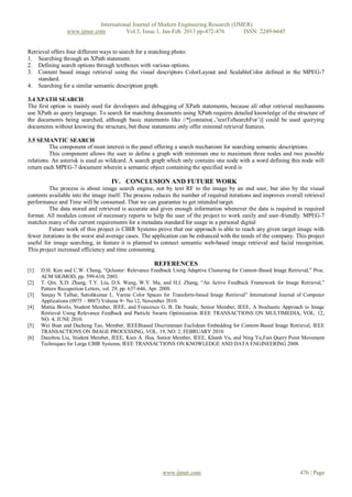 International Journal of Modern Engineering Research (IJMER)
                 www.ijmer.com          Vol.3, Issue.1, Jan-Feb. 2013 pp-472-476      ISSN: 2249-6645


Retrieval offers four different ways to search for a matching photo:
1. Searching through an XPath statement.
2. Defining search options through textboxes with various options.
3. Content based image retrieval using the visual descriptors ColorLayout and ScalableColor defined in the MPEG-7
    standard.
4. Searching for a similar semantic description graph.

3.4 XPATH SEARCH
The first option is mainly used for developers and debugging of XPath statements, because all other retrieval mechanisms
use XPath as query language. To search for matching documents using XPath requires detailed knowledge of the structure of
the documents being searched, although basic statements like //*[contains(.,’textToSearchFor’)] could be used querying
documents without knowing the structure, but these statements only offer minimal retrieval features.

3.5 SEMANTIC SEARCH
          The component of most interest is the panel offering a search mechanism for searching semantic descriptions.
          This component allows the user to define a graph with minimum one to maximum three nodes and two possible
relations. An asterisk is used as wildcard. A search graph which only contains one node with a word defining this node will
return each MPEG-7 document wherein a semantic object containing the specified word is

                                    IV. CONCLUSION AND FUTURE WORK
         The process is about image search engine, not by text RF to the image by an end user, but also by the visual
contents available into the image itself. The process reduces the number of required iterations and improves overall retrieval
performance and Time will be consumed. That we can guarantee to get intended target.
         The data stored and retrieved is accurate and gives enough information whenever the data is required in required
format. All modules consist of necessary reports to help the user of the project to work easily and user-friendly. MPEG-7
matches many of the current requirements for a metadata standard for usage in a personal digital
         Future work of this project is CBIR Systems prove that our approach is able to reach any given target image with
fewer iterations in the worst and average cases. The application can be enhanced with the needs of the company. This project
useful for image searching, in feature it is planned to connect semantic web-based image retrieval and facial recognition.
This project increased efficiency and time consuming.

                                                      REFERENCES
[1]   D.H. Kim and C.W. Chung, “Qcluster: Relevance Feedback Using Adaptive Clustering for Content-Based Image Retrieval,” Proc.
      ACM SIGMOD, pp. 599-610, 2003.
[2]   T. Qin, X.D. Zhang, T.Y. Liu, D.S. Wang, W.Y. Ma, and H.J. Zhang, “An Active Feedback Framework for Image Retrieval,”
      Pattern Recognition Letters, vol. 29, pp. 637-646, Apr. 2008.
[3]   Sanjay N Talbar, Satishkumar L. Varma Color Spaces for Transform-based Image Retrieval” International Journal of Computer
      Applications (0975 – 8887) Volume 9– No.12, November 2010.
[4]   Mattia Broilo, Student Member, IEEE, and Francesco G. B. De Natale, Senior Member, IEEE, A Stochastic Approach to Image
      Retrieval Using Relevance Feedback and Particle Swarm Optimization IEEE TRANSACTIONS ON MULTIMEDIA, VOL. 12,
      NO. 4, JUNE 2010.
[5]   Wei Bian and Dacheng Tao, Member, IEEEBiased Discriminant Euclidean Embedding for Content-Based Image Retrieval, IEEE
      TRANSACTIONS ON IMAGE PROCESSING, VOL. 19, NO. 2, FEBRUARY 2010.
[6]   Danzhou Liu, Student Member, IEEE, Kien A. Hua, Senior Member, IEEE, Khanh Vu, and Ning Yu,Fast Query Point Movement
      Techniques for Large CBIR Systems, IEEE TRANSACTIONS ON KNOWLEDGE AND DATA ENGINEERING 2008.




                                                          www.ijmer.com                                              476 | Page
 