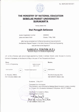 No : 099/R/UN27 8/S1/2011
: 10506002
: Cilacap, 7 May '1988
Rector,Dean,
Faculty of Engineering
,llegible signature
Ir. llukahar. MSCE.
IP r9s.lr004 198503 I
l
illegible photograph
sized 4x6cm
I
I
lfegibie signature
I
l
( seal i
001
The beareds
t't, I'r Yt
Sutarno. M.Sc.,Ph.D.
THE MINISTRY OF NATIONAL EDUCATION
SEBELAS MARET UNIVERSITY
SURAKARTA
hereby states that
Dwi Panggih Setiawan
student registration num ber
place and date of birth
after having completed and fulfilled all educational requirements for
the Bachelor Degree Program in the field of study of Chemical Engineering
was admitted to the Degree of:
SARJANA TEKNIK (S.T.)
Buchelor Degree in Chemical Engineering
with all the of honors, right, and privileges appertaining thereto in witness thereof, under the seal of university.
Granted in Surakarta, on the Second of May in the year of Two Thousand and Eleven
/l' : ittesibte sisnature
'{i ''
Prof. Dr" R. Karsidi, N{.S.
NrP 19570707 198103 I 006
Surakarta, 2 May 2011
Translated from the original.
This translation was conducted by Sebelas Maret University (a state university)
Jl. ir :sutami 36 A Surakarta lndonesia 57126 phone: +62 0271 646994
1
Vice,Recfor for Academic Affairs
University
0809 198612 I 001
 