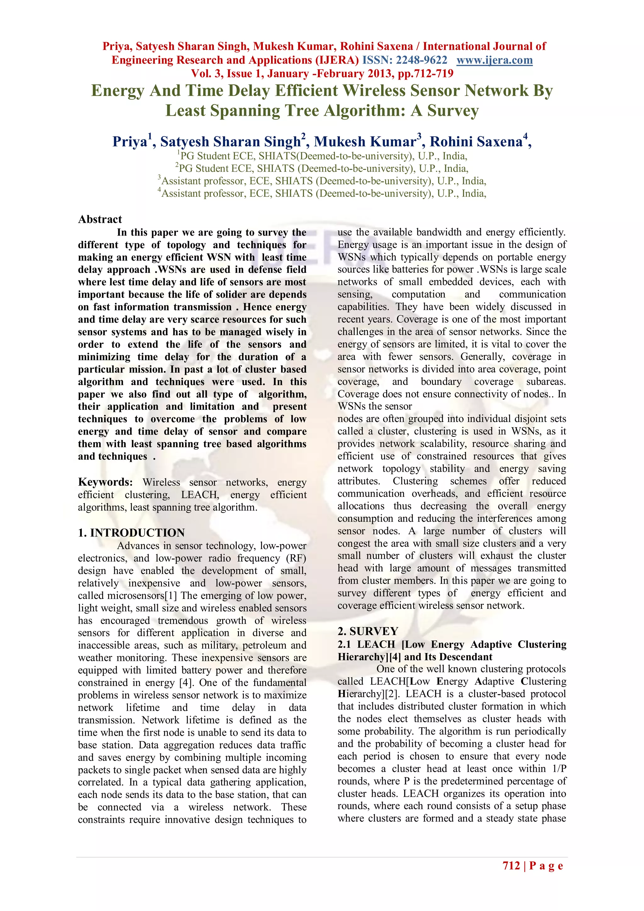 Priya, Satyesh Sharan Singh, Mukesh Kumar, Rohini Saxena / International Journal of
      Engineering Research and Applications (IJERA) ISSN: 2248-9622 www.ijera.com
                      Vol. 3, Issue 1, January -February 2013, pp.712-719
   Energy And Time Delay Efficient Wireless Sensor Network By
           Least Spanning Tree Algorithm: A Survey
        Priya1, Satyesh Sharan Singh2, Mukesh Kumar3, Rohini Saxena4,
                       1
                        PG Student ECE, SHIATS(Deemed-to-be-university), U.P., India,
                      2
                        PG Student ECE, SHIATS (Deemed-to-be-university), U.P., India,
                  3
                    Assistant professor, ECE, SHIATS (Deemed-to-be-university), U.P., India,
                  4
                    Assistant professor, ECE, SHIATS (Deemed-to-be-university), U.P., India,

Abstract
         In this paper we are going to survey the         use the available bandwidth and energy efficiently.
different type of topology and techniques for             Energy usage is an important issue in the design of
making an energy efficient WSN with least time            WSNs which typically depends on portable energy
delay approach .WSNs are used in defense field            sources like batteries for power .WSNs is large scale
where lest time delay and life of sensors are most        networks of small embedded devices, each with
important because the life of solider are depends         sensing,     computation      and      communication
on fast information transmission . Hence energy           capabilities. They have been widely discussed in
and time delay are very scarce resources for such         recent years. Coverage is one of the most important
sensor systems and has to be managed wisely in            challenges in the area of sensor networks. Since the
order to extend the life of the sensors and               energy of sensors are limited, it is vital to cover the
minimizing time delay for the duration of a               area with fewer sensors. Generally, coverage in
particular mission. In past a lot of cluster based        sensor networks is divided into area coverage, point
algorithm and techniques were used. In this               coverage, and boundary coverage subareas.
paper we also find out all type of algorithm,             Coverage does not ensure connectivity of nodes.. In
their application and limitation and present              WSNs the sensor
techniques to overcome the problems of low                nodes are often grouped into individual disjoint sets
energy and time delay of sensor and compare               called a cluster, clustering is used in WSNs, as it
them with least spanning tree based algorithms            provides network scalability, resource sharing and
and techniques .                                          efficient use of constrained resources that gives
                                                          network topology stability and energy saving
Keywords: Wireless sensor networks, energy                attributes. Clustering schemes offer reduced
efficient clustering, LEACH, energy efficient             communication overheads, and efficient resource
algorithms, least spanning tree algorithm.                allocations thus decreasing the overall energy
                                                          consumption and reducing the interferences among
1. INTRODUCTION                                           sensor nodes. A large number of clusters will
          Advances in sensor technology, low-power        congest the area with small size clusters and a very
electronics, and low-power radio frequency (RF)           small number of clusters will exhaust the cluster
design have enabled the development of small,             head with large amount of messages transmitted
relatively inexpensive and low-power sensors,             from cluster members. In this paper we are going to
called microsensors[1] The emerging of low power,         survey different types of energy efficient and
light weight, small size and wireless enabled sensors     coverage efficient wireless sensor network.
has encouraged tremendous growth of wireless
sensors for different application in diverse and          2. SURVEY
inaccessible areas, such as military, petroleum and       2.1 LEACH [Low Energy Adaptive Clustering
weather monitoring. These inexpensive sensors are         Hierarchy][4] and Its Descendant
equipped with limited battery power and therefore                  One of the well known clustering protocols
constrained in energy [4]. One of the fundamental         called LEACH[Low Energy Adaptive Clustering
problems in wireless sensor network is to maximize        Hierarchy][2]. LEACH is a cluster-based protocol
network lifetime and time delay in data                   that includes distributed cluster formation in which
transmission. Network lifetime is defined as the          the nodes elect themselves as cluster heads with
time when the first node is unable to send its data to    some probability. The algorithm is run periodically
base station. Data aggregation reduces data traffic       and the probability of becoming a cluster head for
and saves energy by combining multiple incoming           each period is chosen to ensure that every node
packets to single packet when sensed data are highly      becomes a cluster head at least once within 1/P
correlated. In a typical data gathering application,      rounds, where P is the predetermined percentage of
each node sends its data to the base station, that can    cluster heads. LEACH organizes its operation into
be connected via a wireless network. These                rounds, where each round consists of a setup phase
constraints require innovative design techniques to       where clusters are formed and a steady state phase



                                                                                                 712 | P a g e
 