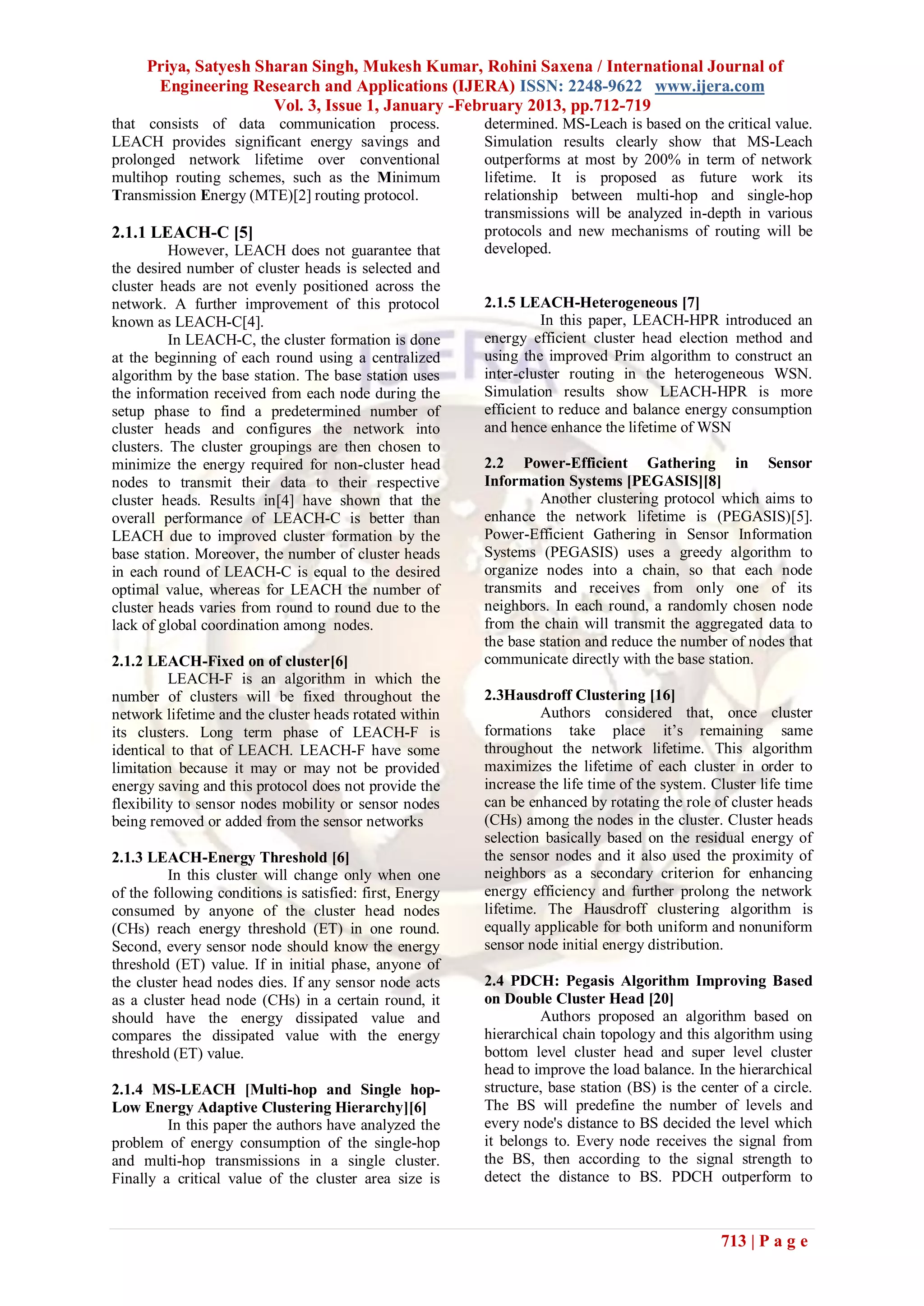 Priya, Satyesh Sharan Singh, Mukesh Kumar, Rohini Saxena / International Journal of
      Engineering Research and Applications (IJERA) ISSN: 2248-9622 www.ijera.com
                      Vol. 3, Issue 1, January -February 2013, pp.712-719
that consists of data communication process.              determined. MS-Leach is based on the critical value.
LEACH provides significant energy savings and             Simulation results clearly show that MS-Leach
prolonged network lifetime over conventional              outperforms at most by 200% in term of network
multihop routing schemes, such as the Minimum             lifetime. It is proposed as future work its
Transmission Energy (MTE)[2] routing protocol.            relationship between multi-hop and single-hop
                                                          transmissions will be analyzed in-depth in various
2.1.1 LEACH-C [5]                                         protocols and new mechanisms of routing will be
          However, LEACH does not guarantee that          developed.
the desired number of cluster heads is selected and
cluster heads are not evenly positioned across the
network. A further improvement of this protocol           2.1.5 LEACH-Heterogeneous [7]
known as LEACH-C[4].                                                In this paper, LEACH-HPR introduced an
          In LEACH-C, the cluster formation is done       energy efficient cluster head election method and
at the beginning of each round using a centralized        using the improved Prim algorithm to construct an
algorithm by the base station. The base station uses      inter-cluster routing in the heterogeneous WSN.
the information received from each node during the        Simulation results show LEACH-HPR is more
setup phase to find a predetermined number of             efficient to reduce and balance energy consumption
cluster heads and configures the network into             and hence enhance the lifetime of WSN
clusters. The cluster groupings are then chosen to
minimize the energy required for non-cluster head         2.2 Power-Efficient Gathering in Sensor
nodes to transmit their data to their respective          Information Systems [PEGASIS][8]
cluster heads. Results in[4] have shown that the                   Another clustering protocol which aims to
overall performance of LEACH-C is better than             enhance the network lifetime is (PEGASIS)[5].
LEACH due to improved cluster formation by the            Power-Efficient Gathering in Sensor Information
base station. Moreover, the number of cluster heads       Systems (PEGASIS) uses a greedy algorithm to
in each round of LEACH-C is equal to the desired          organize nodes into a chain, so that each node
optimal value, whereas for LEACH the number of            transmits and receives from only one of its
cluster heads varies from round to round due to the       neighbors. In each round, a randomly chosen node
lack of global coordination among nodes.                  from the chain will transmit the aggregated data to
                                                          the base station and reduce the number of nodes that
2.1.2 LEACH-Fixed on of cluster[6]                        communicate directly with the base station.
          LEACH-F is an algorithm in which the
number of clusters will be fixed throughout the           2.3Hausdroff Clustering [16]
network lifetime and the cluster heads rotated within              Authors considered that, once cluster
its clusters. Long term phase of LEACH-F is               formations take place it’s remaining same
identical to that of LEACH. LEACH-F have some             throughout the network lifetime. This algorithm
limitation because it may or may not be provided          maximizes the lifetime of each cluster in order to
energy saving and this protocol does not provide the      increase the life time of the system. Cluster life time
flexibility to sensor nodes mobility or sensor nodes      can be enhanced by rotating the role of cluster heads
being removed or added from the sensor networks           (CHs) among the nodes in the cluster. Cluster heads
                                                          selection basically based on the residual energy of
2.1.3 LEACH-Energy Threshold [6]                          the sensor nodes and it also used the proximity of
          In this cluster will change only when one       neighbors as a secondary criterion for enhancing
of the following conditions is satisfied: first, Energy   energy efficiency and further prolong the network
consumed by anyone of the cluster head nodes              lifetime. The Hausdroff clustering algorithm is
(CHs) reach energy threshold (ET) in one round.           equally applicable for both uniform and nonuniform
Second, every sensor node should know the energy          sensor node initial energy distribution.
threshold (ET) value. If in initial phase, anyone of
the cluster head nodes dies. If any sensor node acts      2.4 PDCH: Pegasis Algorithm Improving Based
as a cluster head node (CHs) in a certain round, it       on Double Cluster Head [20]
should have the energy dissipated value and                        Authors proposed an algorithm based on
compares the dissipated value with the energy             hierarchical chain topology and this algorithm using
threshold (ET) value.                                     bottom level cluster head and super level cluster
                                                          head to improve the load balance. In the hierarchical
2.1.4 MS-LEACH [Multi-hop and Single hop-                 structure, base station (BS) is the center of a circle.
Low Energy Adaptive Clustering Hierarchy][6]              The BS will predefine the number of levels and
         In this paper the authors have analyzed the      every node's distance to BS decided the level which
problem of energy consumption of the single-hop           it belongs to. Every node receives the signal from
and multi-hop transmissions in a single cluster.          the BS, then according to the signal strength to
Finally a critical value of the cluster area size is      detect the distance to BS. PDCH outperform to



                                                                                                 713 | P a g e
 