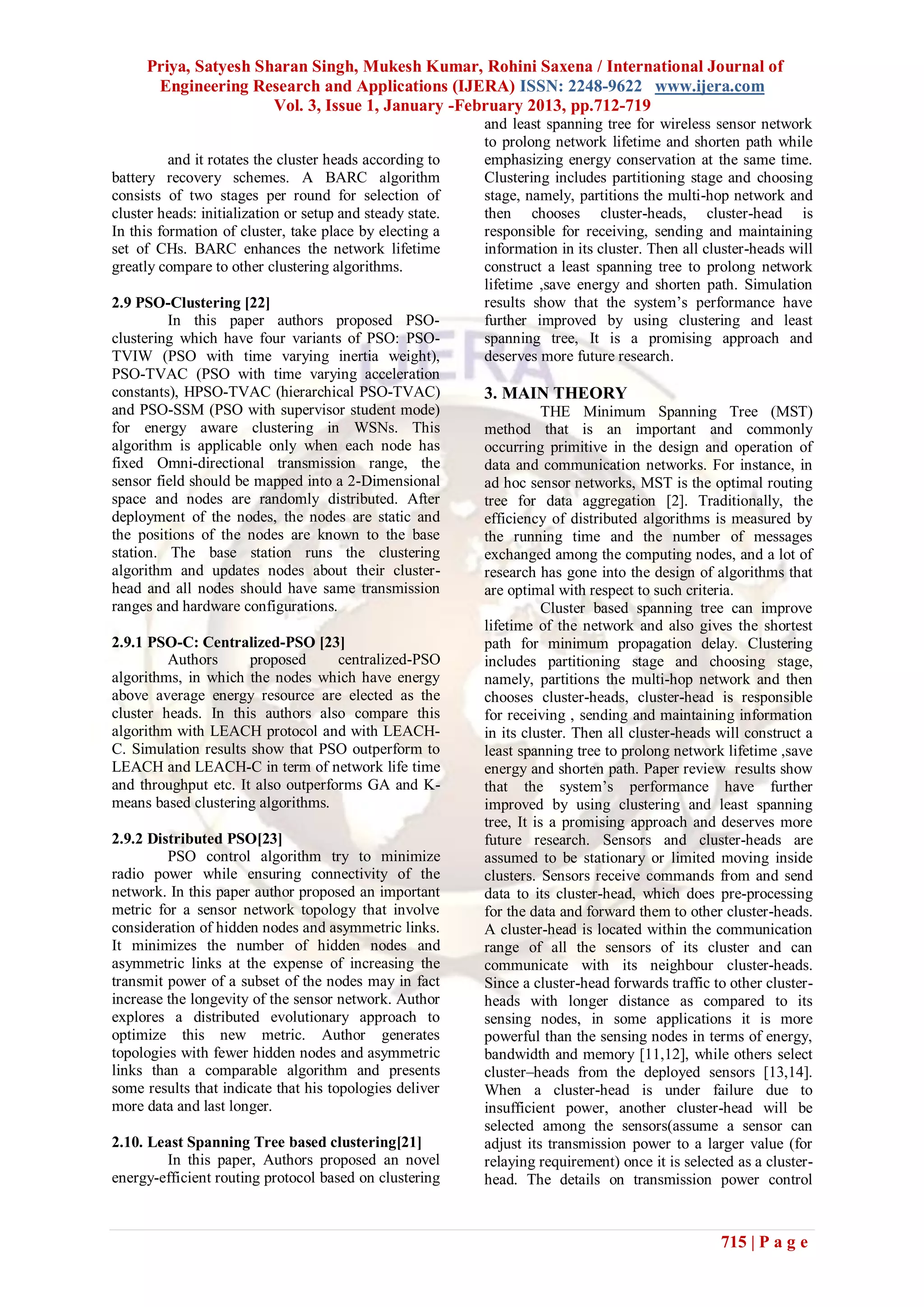 Priya, Satyesh Sharan Singh, Mukesh Kumar, Rohini Saxena / International Journal of
      Engineering Research and Applications (IJERA) ISSN: 2248-9622 www.ijera.com
                      Vol. 3, Issue 1, January -February 2013, pp.712-719
                                                           and least spanning tree for wireless sensor network
                                                           to prolong network lifetime and shorten path while
          and it rotates the cluster heads according to    emphasizing energy conservation at the same time.
battery recovery schemes. A BARC algorithm                 Clustering includes partitioning stage and choosing
consists of two stages per round for selection of          stage, namely, partitions the multi-hop network and
cluster heads: initialization or setup and steady state.   then chooses cluster-heads, cluster-head is
In this formation of cluster, take place by electing a     responsible for receiving, sending and maintaining
set of CHs. BARC enhances the network lifetime             information in its cluster. Then all cluster-heads will
greatly compare to other clustering algorithms.            construct a least spanning tree to prolong network
                                                           lifetime ,save energy and shorten path. Simulation
2.9 PSO-Clustering [22]                                    results show that the system’s performance have
         In this paper authors proposed PSO-               further improved by using clustering and least
clustering which have four variants of PSO: PSO-           spanning tree, It is a promising approach and
TVIW (PSO with time varying inertia weight),               deserves more future research.
PSO-TVAC (PSO with time varying acceleration
constants), HPSO-TVAC (hierarchical PSO-TVAC)              3. MAIN THEORY
and PSO-SSM (PSO with supervisor student mode)                        THE Minimum Spanning Tree (MST)
for energy aware clustering in WSNs. This                  method that is an important and commonly
algorithm is applicable only when each node has            occurring primitive in the design and operation of
fixed Omni-directional transmission range, the             data and communication networks. For instance, in
sensor field should be mapped into a 2-Dimensional         ad hoc sensor networks, MST is the optimal routing
space and nodes are randomly distributed. After            tree for data aggregation [2]. Traditionally, the
deployment of the nodes, the nodes are static and          efficiency of distributed algorithms is measured by
the positions of the nodes are known to the base           the running time and the number of messages
station. The base station runs the clustering              exchanged among the computing nodes, and a lot of
algorithm and updates nodes about their cluster-           research has gone into the design of algorithms that
head and all nodes should have same transmission           are optimal with respect to such criteria.
ranges and hardware configurations.                                   Cluster based spanning tree can improve
                                                           lifetime of the network and also gives the shortest
2.9.1 PSO-C: Centralized-PSO [23]                          path for minimum propagation delay. Clustering
         Authors      proposed      centralized-PSO        includes partitioning stage and choosing stage,
algorithms, in which the nodes which have energy           namely, partitions the multi-hop network and then
above average energy resource are elected as the           chooses cluster-heads, cluster-head is responsible
cluster heads. In this authors also compare this           for receiving , sending and maintaining information
algorithm with LEACH protocol and with LEACH-              in its cluster. Then all cluster-heads will construct a
C. Simulation results show that PSO outperform to          least spanning tree to prolong network lifetime ,save
LEACH and LEACH-C in term of network life time             energy and shorten path. Paper review results show
and throughput etc. It also outperforms GA and K-          that the system’s performance have further
means based clustering algorithms.                         improved by using clustering and least spanning
                                                           tree, It is a promising approach and deserves more
2.9.2 Distributed PSO[23]                                  future research. Sensors and cluster-heads are
         PSO control algorithm try to minimize             assumed to be stationary or limited moving inside
radio power while ensuring connectivity of the             clusters. Sensors receive commands from and send
network. In this paper author proposed an important        data to its cluster-head, which does pre-processing
metric for a sensor network topology that involve          for the data and forward them to other cluster-heads.
consideration of hidden nodes and asymmetric links.        A cluster-head is located within the communication
It minimizes the number of hidden nodes and                range of all the sensors of its cluster and can
asymmetric links at the expense of increasing the          communicate with its neighbour cluster-heads.
transmit power of a subset of the nodes may in fact        Since a cluster-head forwards traffic to other cluster-
increase the longevity of the sensor network. Author       heads with longer distance as compared to its
explores a distributed evolutionary approach to            sensing nodes, in some applications it is more
optimize this new metric. Author generates                 powerful than the sensing nodes in terms of energy,
topologies with fewer hidden nodes and asymmetric          bandwidth and memory [11,12], while others select
links than a comparable algorithm and presents             cluster–heads from the deployed sensors [13,14].
some results that indicate that his topologies deliver     When a cluster-head is under failure due to
more data and last longer.                                 insufficient power, another cluster-head will be
                                                           selected among the sensors(assume a sensor can
2.10. Least Spanning Tree based clustering[21]             adjust its transmission power to a larger value (for
        In this paper, Authors proposed an novel           relaying requirement) once it is selected as a cluster-
energy-efficient routing protocol based on clustering      head. The details on transmission power control



                                                                                                  715 | P a g e
 