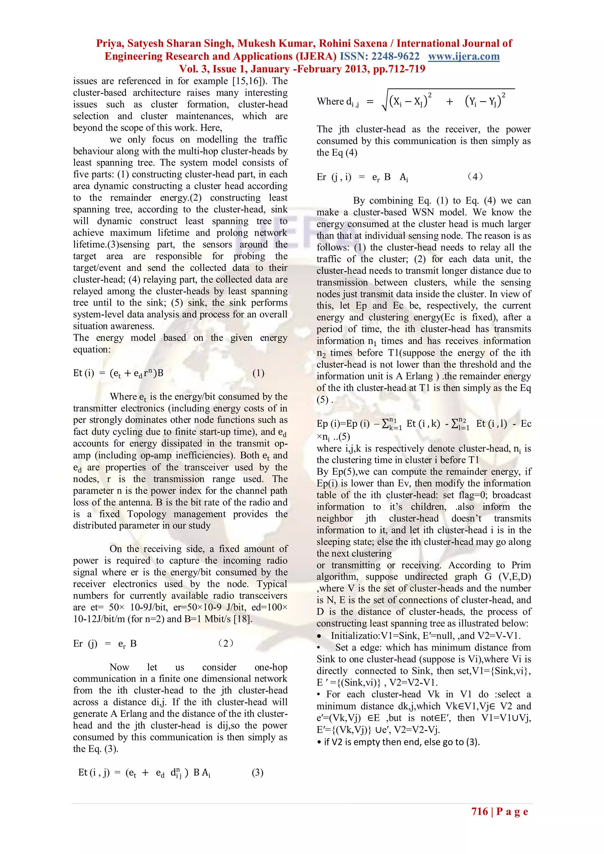 Priya, Satyesh Sharan Singh, Mukesh Kumar, Rohini Saxena / International Journal of
       Engineering Research and Applications (IJERA) ISSN: 2248-9622 www.ijera.com
                       Vol. 3, Issue 1, January -February 2013, pp.712-719
issues are referenced in for example [15,16]). The
cluster-based architecture raises many interesting                                        2                     2
issues such as cluster formation, cluster-head            Where di ,j =         Xi − XJ       +       Yi − YJ
selection and cluster maintenances, which are
beyond the scope of this work. Here,                      The jth cluster-head as the receiver, the power
          we only focus on modelling the traffic          consumed by this communication is then simply as
behaviour along with the multi-hop cluster-heads by       the Eq (4)
least spanning tree. The system model consists of
five parts: (1) constructing cluster-head part, in each   Er (j , i) = er B Ai                    （4）
area dynamic constructing a cluster head according
to the remainder energy.(2) constructing least                      By combining Eq. (1) to Eq. (4) we can
spanning tree, according to the cluster-head, sink        make a cluster-based WSN model. We know the
will dynamic construct least spanning tree to             energy consumed at the cluster head is much larger
achieve maximum lifetime and prolong network              than that at individual sensing node. The reason is as
lifetime.(3)sensing part, the sensors around the          follows: (1) the cluster-head needs to relay all the
target area are responsible for probing the               traffic of the cluster; (2) for each data unit, the
target/event and send the collected data to their         cluster-head needs to transmit longer distance due to
cluster-head; (4) relaying part, the collected data are   transmission between clusters, while the sensing
relayed among the cluster-heads by least spanning         nodes just transmit data inside the cluster. In view of
tree until to the sink; (5) sink, the sink performs       this, let Ep and Ec be, respectively, the current
system-level data analysis and process for an overall     energy and clustering energy(Ec is fixed), after a
situation awareness.                                      period of time, the ith cluster-head has transmits
The energy model based on the given energy                information n1 times and has receives information
equation:                                                 n2 times before T1(suppose the energy of the ith
                                                          cluster-head is not lower than the threshold and the
Et (i) = (et + ed r n )B                     (1)          information unit is A Erlang ) .the remainder energy
                                                          of the ith cluster-head at T1 is then simply as the Eq
          Where et is the energy/bit consumed by the      (5) .
transmitter electronics (including energy costs of in
per strongly dominates other node functions such as                         n                     n
                                                          Ep (i)=Ep (i) – k=1 Et (i , k) - l=1 Et (i , l) - Ec
                                                                              1                  2
fact duty cycling due to finite start-up time), and ed    ×ni ..(5)
accounts for energy dissipated in the transmit op-
                                                          where i,j,k is respectively denote cluster-head, ni is
amp (including op-amp inefficiencies). Both et and        the clustering time in cluster i before T1
ed are properties of the transceiver used by the          By Ep(5),we can compute the remainder energy, if
nodes, r is the transmission range used. The              Ep(i) is lower than Ev, then modify the information
parameter n is the power index for the channel path       table of the ith cluster-head: set flag=0; broadcast
loss of the antenna. B is the bit rate of the radio and   information to it’s children, .also inform the
is a fixed Topology management provides the               neighbor jth cluster-head doesn’t transmits
distributed parameter in our study                        information to it, and let ith cluster-head i is in the
                                                          sleeping state; else the ith cluster-head may go along
         On the receiving side, a fixed amount of         the next clustering
power is required to capture the incoming radio           or transmitting or receiving. According to Prim
signal where er is the energy/bit consumed by the         algorithm, suppose undirected graph G (V,E,D)
receiver electronics used by the node. Typical            ,where V is the set of cluster-heads and the number
numbers for currently available radio transceivers        is N, E is the set of connections of cluster-head, and
are et= 50× 10-9J/bit, er=50×10-9 J/bit, ed=100×          D is the distance of cluster-heads, the process of
10-12J/bit/m (for n=2) and B=1 Mbit/s [18].               constructing least spanning tree as illustrated below:
                                                           Initializatio:V1=Sink, E′=null, ,and V2=V-V1.
Er (j) = er B                       （2）                   • Set a edge: which has minimum distance from
                                                          Sink to one cluster-head (suppose is Vi),where Vi is
         Now     let     us    consider      one-hop      directly connected to Sink, then set,V1={Sink,vi},
communication in a finite one dimensional network         E ′ ={(Sink,vi)} , V2=V2-V1.
from the ith cluster-head to the jth cluster-head         • For each cluster-head Vk in V1 do :select a
across a distance di,j. If the ith cluster-head will      minimum distance dk,j,which Vk∈V1,Vj∈ V2 and
generate A Erlang and the distance of the ith cluster-    e′=(Vk,Vj) ∈E ,but is not∈E′, then V1=V1∪Vj,
head and the jth cluster-head is dij,so the power         E′={(Vk,Vj)} ∪e′, V2=V2-Vj.
consumed by this communication is then simply as          • if V2 is empty then end, else go to (3).
the Eq. (3).

 Et (i , j) = (et + ed dnj ) B Ai
                        i                    (3)


                                                                                                      716 | P a g e
 