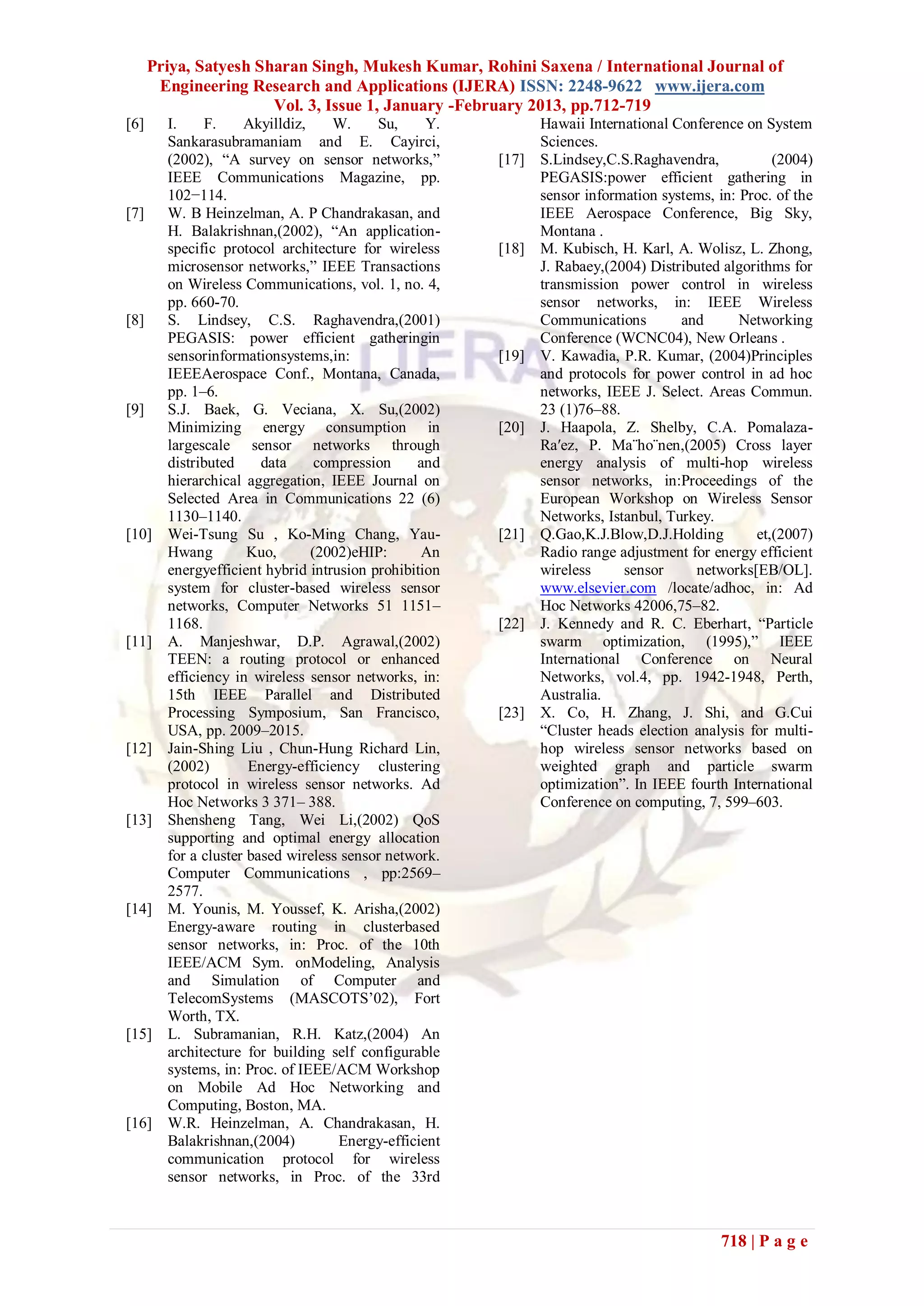 Priya, Satyesh Sharan Singh, Mukesh Kumar, Rohini Saxena / International Journal of
       Engineering Research and Applications (IJERA) ISSN: 2248-9622 www.ijera.com
                       Vol. 3, Issue 1, January -February 2013, pp.712-719
[6]     I.     F.    Akyilldiz,    W.     Su,     Y.          Hawaii International Conference on System
        Sankarasubramaniam and E. Cayirci,                    Sciences.
        (2002), “A survey on sensor networks,”         [17]   S.Lindsey,C.S.Raghavendra,           (2004)
        IEEE Communications Magazine, pp.                     PEGASIS:power efficient gathering in
        102−114.                                              sensor information systems, in: Proc. of the
[7]     W. B Heinzelman, A. P Chandrakasan, and               IEEE Aerospace Conference, Big Sky,
        H. Balakrishnan,(2002), “An application-              Montana .
        specific protocol architecture for wireless    [18]   M. Kubisch, H. Karl, A. Wolisz, L. Zhong,
        microsensor networks,” IEEE Transactions              J. Rabaey,(2004) Distributed algorithms for
        on Wireless Communications, vol. 1, no. 4,            transmission power control in wireless
        pp. 660-70.                                           sensor networks, in: IEEE Wireless
[8]     S. Lindsey, C.S. Raghavendra,(2001)                   Communications        and       Networking
        PEGASIS: power efficient gatheringin                  Conference (WCNC04), New Orleans .
        sensorinformationsystems,in:                   [19]   V. Kawadia, P.R. Kumar, (2004)Principles
        IEEEAerospace Conf., Montana, Canada,                 and protocols for power control in ad hoc
        pp. 1–6.                                              networks, IEEE J. Select. Areas Commun.
[9]     S.J. Baek, G. Veciana, X. Su,(2002)                   23 (1)76–88.
        Minimizing energy consumption in               [20]   J. Haapola, Z. Shelby, C.A. Pomalaza-
        largescale sensor networks through                    Ra′ez, P. Ma¨ho¨nen,(2005) Cross layer
        distributed     data     compression    and           energy analysis of multi-hop wireless
        hierarchical aggregation, IEEE Journal on             sensor networks, in:Proceedings of the
        Selected Area in Communications 22 (6)                European Workshop on Wireless Sensor
        1130–1140.                                            Networks, Istanbul, Turkey.
[10]    Wei-Tsung Su , Ko-Ming Chang, Yau-             [21]   Q.Gao,K.J.Blow,D.J.Holding        et,(2007)
        Hwang         Kuo,      (2002)eHIP:      An           Radio range adjustment for energy efficient
        energyefficient hybrid intrusion prohibition          wireless     sensor     networks[EB/OL].
        system for cluster-based wireless sensor              www.elsevier.com /locate/adhoc, in: Ad
        networks, Computer Networks 51 1151–                  Hoc Networks 42006,75–82.
        1168.                                          [22]   J. Kennedy and R. C. Eberhart, “Particle
[11]    A. Manjeshwar, D.P. Agrawal,(2002)                    swarm optimization, (1995),” IEEE
        TEEN: a routing protocol or enhanced                  International Conference on Neural
        efficiency in wireless sensor networks, in:           Networks, vol.4, pp. 1942-1948, Perth,
        15th IEEE Parallel and Distributed                    Australia.
        Processing Symposium, San Francisco,           [23]   X. Co, H. Zhang, J. Shi, and G.Cui
        USA, pp. 2009–2015.                                   “Cluster heads election analysis for multi-
[12]    Jain-Shing Liu , Chun-Hung Richard Lin,               hop wireless sensor networks based on
        (2002)        Energy-efficiency clustering            weighted graph and particle swarm
        protocol in wireless sensor networks. Ad              optimization”. In IEEE fourth International
        Hoc Networks 3 371– 388.                              Conference on computing, 7, 599–603.
[13]    Shensheng Tang, Wei Li,(2002) QoS
        supporting and optimal energy allocation
        for a cluster based wireless sensor network.
        Computer Communications , pp:2569–
        2577.
[14]    M. Younis, M. Youssef, K. Arisha,(2002)
        Energy-aware routing in clusterbased
        sensor networks, in: Proc. of the 10th
        IEEE/ACM Sym. onModeling, Analysis
        and Simulation of Computer and
        TelecomSystems (MASCOTS’02), Fort
        Worth, TX.
[15]    L. Subramanian, R.H. Katz,(2004) An
        architecture for building self configurable
        systems, in: Proc. of IEEE/ACM Workshop
        on Mobile Ad Hoc Networking and
        Computing, Boston, MA.
[16]    W.R. Heinzelman, A. Chandrakasan, H.
        Balakrishnan,(2004)         Energy-efficient
        communication protocol for wireless
        sensor networks, in Proc. of the 33rd



                                                                                           718 | P a g e
 