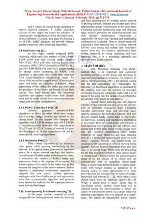 Priya, Satyesh Sharan Singh, Mukesh Kumar, Rohini Saxena / International Journal of
      Engineering Research and Applications (IJERA) ISSN: 2248-9622 www.ijera.com
                      Vol. 3, Issue 1, January -February 2013, pp.712-719
                                                           and least spanning tree for wireless sensor network
                                                           to prolong network lifetime and shorten path while
          and it rotates the cluster heads according to    emphasizing energy conservation at the same time.
battery recovery schemes. A BARC algorithm                 Clustering includes partitioning stage and choosing
consists of two stages per round for selection of          stage, namely, partitions the multi-hop network and
cluster heads: initialization or setup and steady state.   then chooses cluster-heads, cluster-head is
In this formation of cluster, take place by electing a     responsible for receiving, sending and maintaining
set of CHs. BARC enhances the network lifetime             information in its cluster. Then all cluster-heads will
greatly compare to other clustering algorithms.            construct a least spanning tree to prolong network
                                                           lifetime ,save energy and shorten path. Simulation
2.9 PSO-Clustering [22]                                    results show that the system’s performance have
         In this paper authors proposed PSO-               further improved by using clustering and least
clustering which have four variants of PSO: PSO-           spanning tree, It is a promising approach and
TVIW (PSO with time varying inertia weight),               deserves more future research.
PSO-TVAC (PSO with time varying acceleration
constants), HPSO-TVAC (hierarchical PSO-TVAC)              3. MAIN THEORY
and PSO-SSM (PSO with supervisor student mode)                        THE Minimum Spanning Tree (MST)
for energy aware clustering in WSNs. This                  method that is an important and commonly
algorithm is applicable only when each node has            occurring primitive in the design and operation of
fixed Omni-directional transmission range, the             data and communication networks. For instance, in
sensor field should be mapped into a 2-Dimensional         ad hoc sensor networks, MST is the optimal routing
space and nodes are randomly distributed. After            tree for data aggregation [2]. Traditionally, the
deployment of the nodes, the nodes are static and          efficiency of distributed algorithms is measured by
the positions of the nodes are known to the base           the running time and the number of messages
station. The base station runs the clustering              exchanged among the computing nodes, and a lot of
algorithm and updates nodes about their cluster-           research has gone into the design of algorithms that
head and all nodes should have same transmission           are optimal with respect to such criteria.
ranges and hardware configurations.                                   Cluster based spanning tree can improve
                                                           lifetime of the network and also gives the shortest
2.9.1 PSO-C: Centralized-PSO [23]                          path for minimum propagation delay. Clustering
         Authors      proposed      centralized-PSO        includes partitioning stage and choosing stage,
algorithms, in which the nodes which have energy           namely, partitions the multi-hop network and then
above average energy resource are elected as the           chooses cluster-heads, cluster-head is responsible
cluster heads. In this authors also compare this           for receiving , sending and maintaining information
algorithm with LEACH protocol and with LEACH-              in its cluster. Then all cluster-heads will construct a
C. Simulation results show that PSO outperform to          least spanning tree to prolong network lifetime ,save
LEACH and LEACH-C in term of network life time             energy and shorten path. Paper review results show
and throughput etc. It also outperforms GA and K-          that the system’s performance have further
means based clustering algorithms.                         improved by using clustering and least spanning
                                                           tree, It is a promising approach and deserves more
2.9.2 Distributed PSO[23]                                  future research. Sensors and cluster-heads are
         PSO control algorithm try to minimize             assumed to be stationary or limited moving inside
radio power while ensuring connectivity of the             clusters. Sensors receive commands from and send
network. In this paper author proposed an important        data to its cluster-head, which does pre-processing
metric for a sensor network topology that involve          for the data and forward them to other cluster-heads.
consideration of hidden nodes and asymmetric links.        A cluster-head is located within the communication
It minimizes the number of hidden nodes and                range of all the sensors of its cluster and can
asymmetric links at the expense of increasing the          communicate with its neighbour cluster-heads.
transmit power of a subset of the nodes may in fact        Since a cluster-head forwards traffic to other cluster-
increase the longevity of the sensor network. Author       heads with longer distance as compared to its
explores a distributed evolutionary approach to            sensing nodes, in some applications it is more
optimize this new metric. Author generates                 powerful than the sensing nodes in terms of energy,
topologies with fewer hidden nodes and asymmetric          bandwidth and memory [11,12], while others select
links than a comparable algorithm and presents             cluster–heads from the deployed sensors [13,14].
some results that indicate that his topologies deliver     When a cluster-head is under failure due to
more data and last longer.                                 insufficient power, another cluster-head will be
                                                           selected among the sensors(assume a sensor can
2.10. Least Spanning Tree based clustering[21]             adjust its transmission power to a larger value (for
        In this paper, Authors proposed an novel           relaying requirement) once it is selected as a cluster-
energy-efficient routing protocol based on clustering      head. The details on transmission power control



                                                                                                  715 | P a g e
 