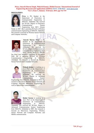 Priya, Satyesh Sharan Singh, Mukesh Kumar, Rohini Saxena / International Journal of
      Engineering Research and Applications (IJERA) ISSN: 2248-9622 www.ijera.com
                      Vol. 3, Issue 1, January -February 2013, pp.712-719
BIOGRAPHIES

                 Priya is PG Student in the
                 Department of Electronics &
                 Communication Engineering in
                 SHIATS, Allahabad. She received
                 her B.Tech. Degree in Electronics
                 Communication              System
                 Engineering from SIET, Greater
Noida in 2007. She is pursuing M.Tech in Wireless
communication Engineering in SHIATS, Allahabad.
Her research is focused on Wireless Sensor Network
and Computer Networks.


                 Satyesh Sharan Singh is PG
                 Student in the Department of
                 Electronics & Communication
                 Engineering      in     SHIATS,
                 Allahabad. He received his
                 B.Tech. Degree in Electronics and
                 Communication Engineering from
                 SIET, Greater Noida in 2007.He
has three year industrial experience in navigation
field. He is pursuing M.Tech in Wireless
Communication      Engineering     in    SHIATS,
Allahabad. His research is focused on Wireless
Sensor Network and Computer Networks.


                   Mukesh Kumar is working as a
                   Asst. Prof. in the Department of
                   Electronics & Communication
                   Engineering      in     SHIATS,
                   Allahabad. He received his
                   M.Tech. Degree in Advanced
                   Communication            System
Engineering from SHIATS, Allahabad in 2010. His
research is focused on Wireless Sensor Network and
Computer Networks Microwave Engineering, as
well as Optical fiber communication.




                Rohini Saxena is working as a
                Asst. Prof. in the Department of
                Electronics & Communication
                Engineering      in     SHIATS,
Allahabad. She received her M.Tech. Degree in
Advanced Communication System Engineering
from SHIATS, Allahabad in 2009. Her research is
focused on Microwave Engineering, Wireless
Sensor Network and Computer Networks and
Mobile communication.




                                                                               719 | P a g e
 