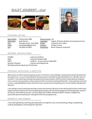 1
SULET JOUBERT – Chef
PERSONAL DETAILS
Date of Birth: 23 December1980 DriversLicence: Yes
Nationality: SouthAfrican Languages: English,Afrikaans (Dutch),Conversational French
Visa: Schengen (valid- April 2016) Health: Excellent,non-smoker
Email: suletjoubert@gmail.com Location: Antibes,France
Cell: +33 (0)63 125 6432 Availability: Relief,freelance,tempChef
MARITIME QUALIFICATIONS
STCW95 – validuntil 14.02.19
B1B2 – validuntil October2024
ENG 1 – 13.06.15 – to be renewedinMay2015
Seaman’sPassport – CaymanIslandRegistered
RYA National PowerBoat Level 2Certificate
PERSONAL MOTIVATION & OBJECTIVE
After6 years as Chef onboard twogreat vessels,itistime fora new challenge. Ihave gainedawealth of experience
duringthistime. Iam currentlylookingforfreelance workora flexible seasonal Chefpositionona30-50m motor or
sail yacht.I love travelling,meetingnew peopleandseeingnew places,whichstretchesmyperspective andgrows
me as a person,plusprovidesaunique space tofurthermycullinaryandhospitalityskills.Ienjoy cookingavarietyof
cuisines,especiallyMediterranean,AsianandFusion.Guestslovemyfoodbecause itisfresh,healthy,beautifuland
delicious.
I am a people'spersonandenjoyworkinginateamenvironment.My yearsinthe cateringindustry & on yachts have
taught me howto balance the fine art of gettingthe jobdone whilstentertainingguestsandbeingpeople-centred.I
am usedto,and handle stresswell.Iamveryorganised, flexible, attentive todetail,creative,energeticand
passionate abouteverythingIdo,makingthe mostof everyopportunity.
INTERESTS AND HOBBIES
I love cooking&baking,travelling,dancing(ballet),running(trail runs), mountainbiking, hiking,snowboarding,
reading,photography,andenjoyinglife ingeneral!
 