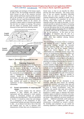 Taghi Karimi / International Journal of Engineering Research and Applications (IJERA)
           ISSN: 2248-9622 www.ijera.com Vol. 3, Issue 2, March -April 2013, pp.644-652

  epistemologies and ontologies of the human experts.       formal sense, so that we can describe the effects
  In light of this, the knowledge framework outlined        deriving from their interaction. One strong caveat
  below focuses on each of the resources involved           here is that our semantic description (described
  (data, methods and human experts) and the roles they      below) does not claim to capture all senses of
  play in the evolution of a new information product.       meaning attached to data, methods or people, and in
  In addition, the user‘s goal that produced the product,   fact as a community of researchers we are still
  and any constraints placed on the process are             learning about which facets of semantics are
  recorded to capture aspects of intention and situation    important and how they might be described. It is not
  that also have an impact on meaning. This process         currently possible to represent all aspects of meaning
  and the impact of constraint based searches are           and knowledge within a computer, so we aim instead
  discussed in more detail in the following section.        to provide descriptions that are rich enough to allow
                                                             users to infer aspects of meaning that are important
                                                             for specific tasks from the visualizations or reports
                                                             that we can synthesize. In this sense our own
                                                             descriptions of semantics play the role of a
                                                             signifier—the focus is on conveying meaning to the
                                                             reader rather than explicitly carrying intrinsic
                                                             meaning per-se.

                                                             The formalization of semantics based on ontologies
                                                             and operated on using a language capable of
                                                             representing relations provides for powerful
                                                             semantic modelling (Kuhn, 2002). The framework,
                                                             rules, and facts used in the Solution Synthesis
                                                             Engine (see below) function in this way.
                                                             Relationships are established between each of the
                                                             entities, by calculating their membership within a set
                                                             of objects capable of synthesizing a solution. We
                                                             extend the approach of Kuhn by allowing the user to
                                                             narrow a search for a solution based on the specific
Figure 4 – Interaction of the semantic layer and             semantic attributes of entities. Using the minimal
                 operational layer.                         spanning tree produced from the solution synthesis it
          III.     Knowledge framework                      is possible to retrace the steps of the process to
          The problem described in the introduction has     calculate semantic change. As each fact is asserted it
  been implemented as three components. The first,          contains information about the rule that created it (the
  and the simplest, is the task of visualizing the          method) and the data and human experts that were
  network of interactions by which new information          identified as resources required. If we are able to
  products are synthesized. The second, automating          describe the change to the data (in terms of abstract
  the construction of such a network for a user-defined     semantic properties) imbued by each of the processes
  task, is interdependent with the third, evaluating        through which it passes, then it is possible to
  semantic change in a knowledge discovery                  represent the change between the start state and the
  environment, and both utilize functionality of the        finish state by differencing the two.
  first. An examination of the abstract properties of
  data, methods and experts is followed by an               Although the focus of our description is on
  explanation of these components and their inter-          semantics, there are good reasons for including
  relationships.                                            syntactic and schematic information about data and
                                                            methods also, since methods generally are designed
  1.3     Formal representation of components and           to work in limited circumstances, using and
          changes                                           producing very specific data types (pre-conditions
            This section explains how the abstract          and post-conditions).       Hence from a practical
  properties of data, methods and experts are               perspective it makes sense to represent and reason
  represented, and then employed to track semantic          with these aspects in addition to semantics, since they
  changes as information products are produced              will limit which methods can be connected together
  utilizing tools described above. From the description     and dictate where additional conversion methods are
  in Section 2 it should be evident that such changes       required.    Additional potentially useful properties
  are a consequence of the arrangement of data,             arise when the computational and human
  computational methods and expert interaction applied      infrastructure is distributed e.g. around a network.
  to data. At an abstract level above that of the data      By encoding such properties we can extend our
  and methods used, we wish to represent some               reasoning capabilities to address problems that arise
  characteristics of these three sets of components in a



                                                                                                    647 | P a g e
 