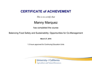 CERTIFICATE of ACHIEVEMENT
This is to certify that
Manny Marquez
has completed the course
Balancing Food Safety and Sustainability: Opportunities for Co-Management
March 27, 2016
1.5 hours approved for Continuing Education Units
Powered by TCPDF (www.tcpdf.org)
 