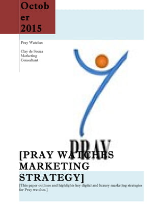 Octob
er
2015
Pray Watches
Clay de Souza
Marketing
Consultant
[PRAY WATCHES
MARKETING
STRATEGY]
[This paper outlines and highlights key digital and luxury marketing strategies
for Pray watches.]
 
