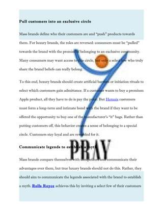 Pull customers into an exclusive circle
Mass brands define who their customers are and “push” products towards
them. For luxury brands, the roles are reversed: consumers must be “pulled”
towards the brand with the promise of belonging to an exclusive community.
Many consumers may want access to this circle, but only a select few who truly
share the brand beliefs can really belong.
To this end, luxury brands should create artificial barriers or initiation rituals to
select which customers gain admittance. If a customer wants to buy a premium
Apple product, all they have to do is pay the price. But Hermés customers
must form a long-term and intimate bond with the brand if they want to be
offered the opportunity to buy one of the manufacturer’s “it” bags. Rather than
putting customers off, this behavior creates a sense of belonging to a special
circle. Customers stay loyal and are rewarded for it.
Communicate legends to establish a myth
Mass brands compare themselves with competitors and communicate their
advantages over them, but true luxury brands should not do this. Rather, they
should aim to communicate the legends associated with the brand to establish
a myth. Rolls Royce achieves this by inviting a select few of their customers
 