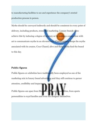 to manufacturing facilities to see and experience the company’s storied
production process in person.
Myths should be conveyed indirectly and should be consistent in every point of
delivery, including products, stores and marketing. Luxury brands often
achieve this by inducing a degree of mystery or by making a connection with
art to communicate myths in an elevated way. Chanel actively keeps the myths
associated with its creator, Coco Chanel, alive and these myths feed the brand
to this day.
Public figures
Public figures or celebrities have traditionally been employed as one of the
marketing mix in luxury brand advertising and they still continue to garner
attention, credibility and impact.
Public figures can span from film stars to music personalities, from sports
personalities to royal families and even the designer themselves.
 