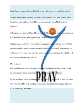 Long-form-commercials or short-films have also used the celebrity-factor.
Chanel, for instance, recently created a three-minute film with actress Keira
Knightley who replaced Kate Moss in its ads for its Coco Mademoiselle
fragrance.
Other previous faces of Chanel have included French star Catherine Deneuve
and Nicole Kidman, who represented Chanel No. 5.
Similarly, as a part of its “core values” campaign, Louis Vuitton used its Web
site as the online medium to showcase its celebrity endorser’s journey and his
or her story to bring to life how the brand has been promoting the art of travel
and inspiring legendary journeys.
Placement
The retail branded environment in luxury branding is all about heightening
the consumer’s brand experience and amplifying the brand aura.
Hence, the branded environment and the movement of truth is where it must
“live” the brand by orchestrating immaculate detailing that engages all senses
of the discerning audience.
 