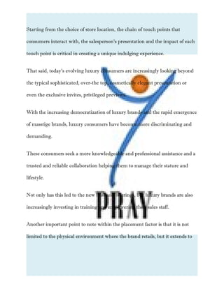 Starting from the choice of store location, the chain of touch points that
consumers interact with, the salesperson’s presentation and the impact of each
touch point is critical in creating a unique indulging experience.
That said, today’s evolving luxury consumers are increasingly looking beyond
the typical sophisticated, over-the top, cosmetically elegant presentation or
even the exclusive invites, privileged previews.
With the increasing democratization of luxury brands and the rapid emergence
of masstige brands, luxury consumers have become more discriminating and
demanding.
These consumers seek a more knowledgeable and professional assistance and a
trusted and reliable collaboration helping them to manage their stature and
lifestyle.
Not only has this led to the new business offerings, but luxury brands are also
increasingly investing in training and empowering their sales staff.
Another important point to note within the placement factor is that it is not
limited to the physical environment where the brand retails, but it extends to
 