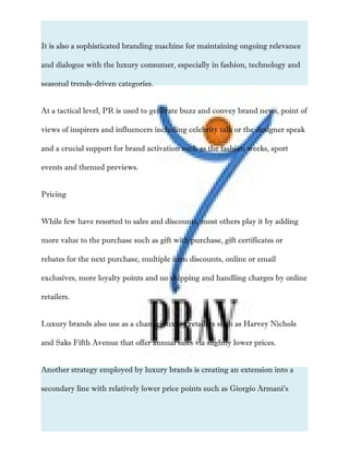 It is also a sophisticated branding machine for maintaining ongoing relevance
and dialogue with the luxury consumer, especially in fashion, technology and
seasonal trends-driven categories.
At a tactical level, PR is used to generate buzz and convey brand news, point of
views of inspirers and influencers including celebrity talk or the designer speak
and a crucial support for brand activation such as the fashion weeks, sport
events and themed previews.
Pricing
While few have resorted to sales and discounts, most others play it by adding
more value to the purchase such as gift with purchase, gift certificates or
rebates for the next purchase, multiple item discounts, online or email
exclusives, more loyalty points and no shipping and handling charges by online
retailers.
Luxury brands also use as a channel luxury retailers such as Harvey Nichols
and Saks Fifth Avenue that offer annual sales via slightly lower prices.
Another strategy employed by luxury brands is creating an extension into a
secondary line with relatively lower price points such as Giorgio Armani’s
 