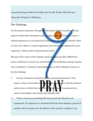 Armani Exchange, Roberto Cavalli’s Just Cavalli, Prada’s Miu Miu and
Alexander McQueen’s McQ lines.
The Challenge
As eCommerce presences throughout the luxury industry accelerate, luxury
apparel retailers find themselves with a unique challenge: How do I create a
tailored experience to our brand loyal customers by the click of a button? More
so, how can I deliver a curated experience that mirrors the traditional in-store
experience, without point-of-purchase face time?
Because of the nature of the industry, these questions are often difficult for
luxury marketers to answer my research finds. The marketing strategy requires
more sensitivity to customer relationships than in other industries, based on a
few key findings:
1. Luxury consumers demand authentic, personal interactions. They
expect to share memorable and meaningful engagements with the products
and services to which they are loyal. Similarly, luxury consumers feel a
sense of ownership in the brands they identify with.
2. These consumers psychologically desire particular lifestyles and
experiences. It’s important to understand that for these shoppers, perceived
product value increases over the lifetime of the product, making it very
 