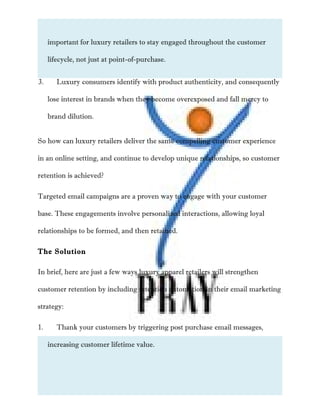 important for luxury retailers to stay engaged throughout the customer
lifecycle, not just at point-of-purchase.
3. Luxury consumers identify with product authenticity, and consequently
lose interest in brands when they become overexposed and fall mercy to
brand dilution.
So how can luxury retailers deliver the same compelling customer experience
in an online setting, and continue to develop unique relationships, so customer
retention is achieved?
Targeted email campaigns are a proven way to engage with your customer
base. These engagements involve personalized interactions, allowing loyal
relationships to be formed, and then retained.
The Solution
In brief, here are just a few ways luxury apparel retailers will strengthen
customer retention by including retention automation in their email marketing
strategy:
1. Thank your customers by triggering post purchase email messages,
increasing customer lifetime value.
 