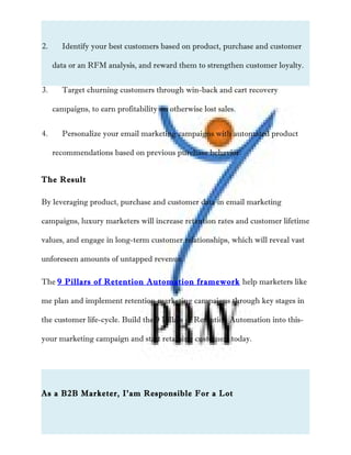 2. Identify your best customers based on product, purchase and customer
data or an RFM analysis, and reward them to strengthen customer loyalty.
3. Target churning customers through win-back and cart recovery
campaigns, to earn profitability on otherwise lost sales.
4. Personalize your email marketing campaigns with automated product
recommendations based on previous purchase behavior.
The Result
By leveraging product, purchase and customer data in email marketing
campaigns, luxury marketers will increase retention rates and customer lifetime
values, and engage in long-term customer relationships, which will reveal vast
unforeseen amounts of untapped revenue.
The 9 Pillars of Retention Automation framework help marketers like
me plan and implement retention marketing campaigns through key stages in
the customer life-cycle. Build the 9 Pillars of Retention Automation into this-
your marketing campaign and start retaining customers today.
As a B2B Marketer, I’am Responsible For a Lot
 
