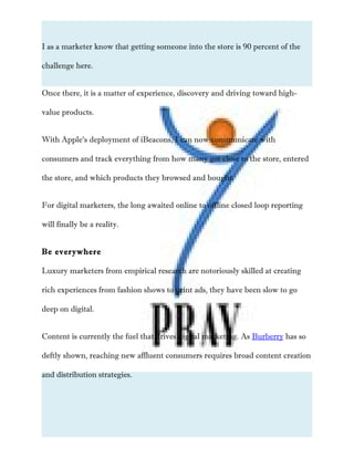 I as a marketer know that getting someone into the store is 90 percent of the
challenge here.
Once there, it is a matter of experience, discovery and driving toward high-
value products.
With Apple’s deployment of iBeacons, I can now communicate with
consumers and track everything from how many got close to the store, entered
the store, and which products they browsed and bought.
For digital marketers, the long awaited online to offline closed loop reporting
will finally be a reality.
Be everywhere
Luxury marketers from empirical research are notoriously skilled at creating
rich experiences from fashion shows to print ads, they have been slow to go
deep on digital.
Content is currently the fuel that drives digital marketing. As Burberry has so
deftly shown, reaching new affluent consumers requires broad content creation
and distribution strategies.
 