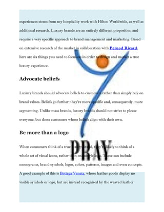 experiences stems from my hospitality work with Hilton Worldwide, as well as
additional research. Luxury brands are an entirely different proposition and
require a very specific approach to brand management and marketing. Based
on extensive research of the market in collaboration with Pernod Ricard,
here are six things you need to focus on in order to design and market a true
luxury experience.
Advocate beliefs
Luxury brands should advocate beliefs to customers rather than simply rely on
brand values. Beliefs go further; they’re more specific and, consequently, more
segmenting. Unlike mass brands, luxury brands should not strive to please
everyone, but those customers whose beliefs align with their own.& tech
Be more than a logo
When consumers think of a true luxury brand, they’re likely to think of a
whole set of visual icons, rather than one single logo. These can include
monograms, brand symbols, logos, colors, patterns, images and even concepts.
A good example of this is Bottega Veneta, whose leather goods display no
visible symbols or logo, but are instead recognised by the weaved leather
 