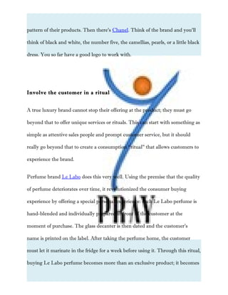 pattern of their products. Then there’s Chanel. Think of the brand and you’ll
think of black and white, the number five, the camellias, pearls, or a little black
dress. You so far have a good logo to work with.
Involve the customer in a ritual
A true luxury brand cannot stop their offering at the product; they must go
beyond that to offer unique services or rituals. This can start with something as
simple as attentive sales people and prompt customer service, but it should
really go beyond that to create a consumption “ritual” that allows customers to
experience the brand.
Perfume brand Le Labo does this very well. Using the premise that the quality
of perfume deteriorates over time, it revolutionized the consumer buying
experience by offering a special personal experience: each Le Labo perfume is
hand-blended and individually prepared in front of the customer at the
moment of purchase. The glass decanter is then dated and the customer’s
name is printed on the label. After taking the perfume home, the customer
must let it marinate in the fridge for a week before using it. Through this ritual,
buying Le Labo perfume becomes more than an exclusive product; it becomes
 