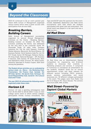 8 
Beyond the Classroom 
2013-14 continued to be an event packed year 
where Delhi School of Management organized 
various events which were a great success with 
participation from all over India. 
Breaking Barriers, 
Building Careers 
Delhi School of Management successfully 
organized its second Annual Management 
Conclave on the theme –‘Breaking Barriers, 
Building Careers’ on October 25, 2013. The 
conclave, justifying the theme, was addressed 
by the very best in the corporate world. Mr 
Parminder Singh, VP sales, India, Taraspan 
Solutions Pvt. Ltd; Mr Lohit Datwani, Financial 
Market Advisory, Blackrock; Ms Parul Elhance, HR 
Business Partner, Verint Systems India Pvt. Ltd; Mr 
R.P. Trivedi, Senior HR Manager, Reliance Dairies; 
Mr Vinay Singh, National Manager – 3PL Business 
& Services, Safe Express; Mr Sushil Kumar, Back 
end Operations Head, Erricson; Mr. Nitish Gupta, 
Solutions Specialist & Product Expert, NSN were 
among the panellists. 
The Student driven activities are co-ordinated by 
various clubs, viz., Mecca - the Marketing Club, 
Finomaniacs- the Finance Club, Sankalp- the 
HR Club, Sprintz- the Sports Club, Kartavya- the 
Social Responsibility Club, Sanskriti- the Cultural 
Club and IT Club. 
The year 2013-14 witnessed the following events 
organized under these clubs. 
Horizon 1.0 
Horizon 1.0 was a sporting extravaganza held 
from 26-02-2014 to 28-02-2014. It was an inter 
college sports event in which various colleges 
participated. Honda, Curious Innovations, Red 
Tape and DCOP were the sponsors for the event. 
Cricket, Basketball, Badminton and Table tennis 
tournaments were held where the students 
participated with great zeal and enthusiasm. The 
whole event was played in a fair spirit and was a 
huge success. 
Ad Mad Show 
Ad Mad Show was an Advertisement Making 
Competition for engineering and B-School 
students to showcase their creativity in 
Marketing products and services. It comprised 
of humorous & conceptual ad presentation by 
the students. Students acted out on various 
advertisement scripts and ideas relevant for 
different sectors including FMCG products, 
goods, services, automobiles and social 
awareness etc. 32 different colleges participated 
in the event. The judges were from Radio City 
(RJ & VJ Divya & Mr. Varun Narula). The winners 
were from DSM, IMM, & DIAS. 
Wall Street-Powered by 
Sapient Global Markets 
 