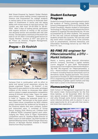 9 
Wall Street-Powered by Sapient Global Markets 
was a virtual online trading contest organized by 
Finance club Finomaniacs for college students 
in various parts of the country to showcase their 
talent of investments in stocks and risk taking 
ability with virtual money at real stock prices. The 
contest was held from 24-02-2014 to 28-02- 
2014. After 5 days of trading period, participant 
with highest amount of money in the account 
was declared winner and awarded with real cash 
money. The felicitation ceremony of the event was 
held on 25-03-2014. Concluding guest lecture on 
“Equity Markets- Science or Art?” was given by 
Mr. Pravin Lal, Director, Program Management, 
Sapient Global Markets. 
Prayas – Ek Koshish 
Kartavya Club in continuation with its effort to 
ignite and spread social awareness among the 
people organized “Prayas – Ek Koshish”, a one 
Day event to give platform to the under-privileged 
children of the society to showcase their talent 
and to conduct a paper presentation competition 
among B-Schools across India. Topics for paper 
presentation were “Women Empowerment 
in India” & “Tapping the potential youth for a 
Resurgent India”. Second part of the event which 
was a talent show competition by NGO children 
simply mesmerized the audiences by bringing to 
the forefront talents that were unheard, unseen 
and untouched upon. It consisted of Group 
Dance, Singing, Duet, Mimicry etc. Children from 
4 different NGOs competed against each other. 
Judging the Talent show & Paper Presentation 
competition were Dr. Sandhya Bhalla Director of 
Delhi council of child welfare, Jay Shah founder of 
Aakhand Bhartiya Samiti, Rakesh Senger Advocacy 
Director of Bachpan Bachao Andolan & Pawan 
Sharma from Khoj Foundation. 
Student Exchange 
Program 
Student Exchange Program was organized in which 
the students of Tilburg University visited Delhi 
School of Management (DTU) on 22 April 2014. Mr 
Vineet Chaudhary, Masters student in Information 
Technology at Tilburg University helped the Dutch 
students to organize this educational trip. He was 
accompanied by 25 other students. The purpose 
of this visit was cultural exchange between the 
students of both the countries. The visit was a half 
day event which included some of the activities 
such as presentations, informal interaction and 
Information Technology lecture by our HOD Sir 
Prof. P. K. Suri. 
RE-FINE (RE-engineer for 
FINancialmarkEts), a DTU – 
Markit Initiative 
Markit, a leading global financial information 
services company, launched a capital markets 
course designed to give Delhi Technological 
University (DTU) an insight into the world of finance. 
“RE-FINE (RE-engineer for FINancialmarkEts), a 
DTU – Markit Initiative” covered the fundamentals 
of finance including financial instruments such as 
derivatives, bonds, equities and loans. The course, 
launched on October 23, 2013 intended to provide 
DTU’s engineering and MBA students with a solid 
understanding of global capital markets and help 
them start a career in the financial industry. 
Homecoming’13 
Delhi School of Management organized its very 
first alumni meet, Homecoming’13, for the first 
three batches, on 1st November 2013. On this 
very special occasion, DSM celebrated its spirit 
and unity through some formal interaction and 
some informal activities with its alumni. It was a 
great opportunity for all to gel with their alumni, 
and share their experiences. 
 