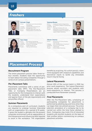 18 
Placement Process 
Recruitment Program 
The entire placement process takes three-to-four 
months. Students have the opportunity 
to learn about recruiting companies through a 
series of on-campus presentations. 
Pre-Placement Talks 
Placements commence with a series of pre-placement 
talks (PPT). The Pre-Placement 
Talks or Company Presentations are an 
opportunity for the Companies to interact with 
the students, understand their expectations 
and apprise them of the job requirements and 
job profiles offered. 
Summer Placements 
As a compulsory part of curriculum, students 
are required to undergo Summer Internship 
with an organization for a period of 8 weeks. 
It gives the student a glimpse into the present 
corporate environment and an appreciation of 
the interpersonal and influencing skills required 
to excel in the workplace. The organization 
benefits by acquiring, for a short period, a keen 
mind equipped with analytical capabilities and 
theoretical inputs to tackle any immediate 
issue it may be facing. 
Lateral Placements 
Almost 45% of the current batch in DSM has 
prior work-experience. The Lateral Placement 
process allows recruiters and students with 
work-experience to interact. This process is 
conducted from November onwards. 
Final Placements 
After the Pre-Placement talks, scheduling of 
participating companies for placements is 
performed by allotting day and time when they 
can begin their recruitment process. The entire 
selection procedure of a company has to be 
carried out within the time frame allotted to 
them. Companies may invite CVs of interested 
students and shortlist students on the basis of 
their profiles before commencing on-campus 
placement activities. 
Freshers 
Sohraab Singh 
B.Tech. : Electronics and Instrumentation 
Engineering 
College/ : Institute Of Technology and 
University Management, MDU 
SIP Co. : Reliance Dairy and Food Ltd. 
Project : Transportation Cost Reduction 
Tanu Yadav 
B.Tech. : Biomedical Engineering 
College/ : Guru Jambheshwar University of 
University Science & Technology 
SIP Co. : Jindal Stainless Ltd 
Project : Training need analysis 
Sukanya Biswas 
B.Tech. : Computer Science Engineering 
College/ : C.V. Raman College of Engineering, 
University BPUT 
SIP Co. : Tara Span Solutions Pvt. Ltd 
Project : Setting up a successful content 
marketing program at TaraSpan to 
support digital marketing 
Vikram Sharma 
B.Tech. : Electronics & Communication 
Engineering 
College/ : Guru Jambheshwar University of 
University Science & Technology 
SIP Co. : Cybermedia 
Project : Online/Digital Marketing 
 