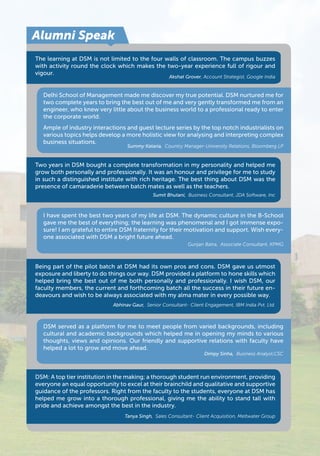 Alumni Speak 
The learning at DSM is not limited to the four walls of classroom. The campus buzzes 
with activity round the clock which makes the two-year experience full of rigour and 
vigour. 
Akshat Grover, Account Strategist, Google India 
Delhi School of Management made me discover my true potential. DSM nurtured me for 
two complete years to bring the best out of me and very gently transformed me from an 
engineer, who knew very little about the business world to a professional ready to enter 
the corporate world. 
Ample of industry interactions and guest lecture series by the top notch industrialists on 
various topics helps develop a more holistic view for analysing and interpreting complex 
business situations. 
Summy Kataria, Country Manager-University Relations, Bloomberg LP 
Two years in DSM bought a complete transformation in my personality and helped me 
grow both personally and professionally. It was an honour and privilege for me to study 
in such a distinguished institute with rich heritage. The best thing about DSM was the 
presence of camaraderie between batch mates as well as the teachers. 
Sumit Bhutani, Business Consultant, JDA Software, Inc 
I have spent the best two years of my life at DSM. The dynamic culture in the B-School 
gave me the best of everything; the learning was phenomenal and I got immense expo-sure! 
I am grateful to entire DSM fraternity for their motivation and support. Wish every-one 
associated with DSM a bright future ahead. 
Gunjan Batra, Associate Consultant, KPMG 
Being part of the pilot batch at DSM had its own pros and cons. DSM gave us utmost 
exposure and liberty to do things our way. DSM provided a platform to hone skills which 
helped bring the best out of me both personally and professionally. I wish DSM, our 
faculty members, the current and forthcoming batch all the success in their future en-deavours 
and wish to be always associated with my alma mater in every possible way. 
Abhinav Gaur, Senior Consultant- Client Engagement, IBM India Pvt. Ltd. 
DSM served as a platform for me to meet people from varied backgrounds, including 
cultural and academic backgrounds which helped me in opening my minds to various 
thoughts, views and opinions. Our friendly and supportive relations with faculty have 
helped a lot to grow and move ahead. 
Dimpy Sinha, Business Analyst,CSC 
DSM: A top tier institution in the making; a thorough student run environment, providing 
everyone an equal opportunity to excel at their brainchild and qualitative and supportive 
guidance of the professors. Right from the faculty to the students, everyone at DSM has 
helped me grow into a thorough professional, giving me the ability to stand tall with 
pride and achieve amongst the best in the industry. 
Tanya Singh, Sales Consultant- Client Acquisition, Meltwater Group 
 