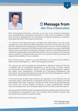 1 
Message from 
the Vice Chancellor 
Delhi Technological University continues to be one of the foremost institutions 
for technological and management education in India. Since its inception in 2009, 
Delhi School of Management has maintained the highest standards of excellence 
associated with Delhi Technological University. 
It is owing to the high performance standards that DSM expects from the future 
managers in its care and its excellent placement record over the last five years, that 
this year, DSM has had the distinction of breaching the premier B-School league by 
being ranked 24th among the TOP 150 Indian B-Schools as per the survey conducted by 
Times Group in association with Nielson. Students selected for the MBA programme 
at DSM are academically and professionally brilliant, have an excellent CAT score and 
need to qualify an intensive group discussion and personal interview process that 
explores the suitability of every candidate. 
With immense pride, I present to you the fifth batch of two year full time MBA of 
Delhi School of Management – Delhi Technological University. 
The rigorous two years management programme is tailored to bring out the best 
in students from an engineering background. In the first year of study, students 
are familiarised with foundation courses in both Technical Management subjects 
like Supply Chain Management, Knowledge and Technology Management and 
Information Technology Management along with Functional Management subjects 
like Finance, Marketing and Human Resource. 
In the second year of their study, students can specialize in one technical and one 
functional subject. DSM believes in expanding the horizon for its students and with 
the students at the helm, organises a number of events, which has seen participation 
from across the country. Regular curriculum is aptly complemented through 
numerous programmes, which provides opportunities to interact with the industry. 
The present batch of DSM has been equipped with the knowledge required to confront 
the challenges of management roles. I am confident that as leaders of future, they 
will propel your business to a greater height. 
Wishing them the very best for Future! 
Prof. Pradeep Kumar 
Vice Chancellor, DTU 
 