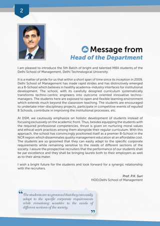 2 
Message from 
Head of the Department 
I am pleased to introduce the 5th Batch of bright and talented MBA students of the 
Delhi School of Management, Delhi Technological University. 
It is a matter of pride for us that within a short span of time since its inception in 2009, 
Delhi School of Management has made rapid strides and has distinctively emerged 
as a B-School which believes in healthy academia-industry interfaces for institutional 
development. The school, with its carefully designed curriculum systematically 
transforms techno-centric engineers into outcome oriented innovative techno-managers. 
The students here are exposed to open and flexible learning environment 
which extends much beyond the classroom teaching. The students are encouraged 
to undertake inter-disciplinary projects, participate in competitive events of reputed 
B Schools, contribute in improving the institutional processes, etc. 
At DSM, we cautiously emphasize on holistic development of students instead of 
focusing exclusively on the academic front. Thus, besides equipping the students with 
the required professional competencies, thrust is given on nurturing moral values 
and ethical work practices among them alongside their regular curriculum. With this 
approach, the school has convincingly positioned itself as a premier B-School in the 
NCR region which disseminates quality management education at an affordable cost. 
The students are so groomed that they can easily adapt to the specific corporate 
requirements while remaining sensitive to the needs of different sections of the 
society. I assure the prospective recruiters that the performance of our students shall 
be par excellence and they shall be bringing laurels both to their employers as well 
as to their alma mater. 
I wish a bright future for the students and look forward for a synergic relationship 
with the recruiters. 
Prof. P.K. Suri 
HOD,Delhi School of Management 
The students are so groomed that they can easily 
adapt to the specific corporate requirements 
while remaining sensitive to the needs of 
different sections of the society. 
 