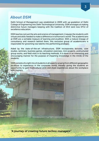 3 
About DSM 
Delhi School of Management was established in 2009 with up-gradation of Delhi 
College of Engineering into Delhi Technological University. DSM envisages at making 
distinctive future managers keeping with the tradition of DCE (and now DTU) of 
excellence education. 
DSM teaches not just the arts and science of management, it equips the students with 
virtues and skills needed to make a difference in tomorrow’s world. The academicians 
at DSM are a veritable treasure of learning and erudition. With a mature lineage of 
consultancy and research behind them, this exclusive group of academicians is 
responsible for grooming raw talents into performing prodigies. 
Aided by the state-of-the-art infrastructure, DSM incorporates lectures, case 
studies, seminars, business games, simulation exercises, mini projects, unstructured 
group works, and field visits in its teaching methods. It is done in an interesting and 
encouraging manner for the purpose of imparting knowledge in the minds of the 
students. 
DSM consists of a right mix of students in all aspects ranging from different geographic 
locations to experience in the corporate world, thereby giving the students an 
opportunity to gain multicultural skills and share experiences about the workplace 
with freshers. 
“A journey of creating future techno-managers” 
 
