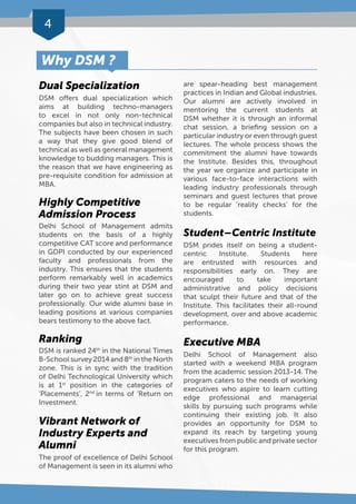 4 
Dual Specialization 
DSM offers dual specialization which 
aims at building techno-managers 
to excel in not only non-technical 
companies but also in technical industry. 
The subjects have been chosen in such 
a way that they give good blend of 
technical as well as general management 
knowledge to budding managers. This is 
the reason that we have engineering as 
pre-requisite condition for admission at 
MBA. 
Highly Competitive 
Admission Process 
Delhi School of Management admits 
students on the basis of a highly 
competitive CAT score and performance 
in GDPI conducted by our experienced 
faculty and professionals from the 
industry. This ensures that the students 
perform remarkably well in academics 
during their two year stint at DSM and 
later go on to achieve great success 
professionally. Our wide alumni base in 
leading positions at various companies 
bears testimony to the above fact. 
Ranking 
DSM is ranked 24th in the National Times 
B-School survey 2014 and 8th in the North 
zone. This is in sync with the tradition 
of Delhi Technological University which 
is at 1st position in the categories of 
‘Placements’, 2nd in terms of ‘Return on 
Investment. 
Vibrant Network of 
Industry Experts and 
Alumni 
The proof of excellence of Delhi School 
of Management is seen in its alumni who 
are spear-heading best management 
practices in Indian and Global industries. 
Our alumni are actively involved in 
mentoring the current students at 
DSM whether it is through an informal 
chat session, a briefing session on a 
particular industry or even through guest 
lectures. The whole process shows the 
commitment the alumni have towards 
the Institute. Besides this, throughout 
the year we organize and participate in 
various face-to-face interactions with 
leading industry professionals through 
seminars and guest lectures that prove 
to be regular ‘reality checks’ for the 
students. 
Student – Centric Institute 
DSM prides itself on being a student-centric 
Institute. Students here 
are entrusted with resources and 
responsibilities early on. They are 
encouraged to take important 
administrative and policy decisions 
that sculpt their future and that of the 
Institute. This facilitates their all-round 
development, over and above academic 
performance. 
Executive MBA 
Delhi School of Management also 
started with a weekend MBA program 
from the academic session 2013-14. The 
program caters to the needs of working 
executives who aspire to learn cutting 
edge professional and managerial 
skills by pursuing such programs while 
continuing their existing job. It also 
provides an opportunity for DSM to 
expand its reach by targeting young 
executives from public and private sector 
for this program. 
Why DSM ? 
 