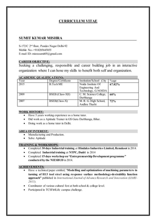 CURRICULUM VITAE
SUMIT KUMAR MISHRA
S-172/C 2nd
floor, Pandav Nagar Delhi-92
Mobile No.-+918285645855
E-mail ID- misrasumit05@gmail.com
CAREER OBJECTIVE:
Seeking a challenging, responsible and career building job in an interactive
organization where I can hone my skills to benefit both self and organization.
ACADEMIC QUALIFICATIONS:
Year Degree/Certificate Institution/School ,City %age
2015 B.Tech ME Noida Institute Of
Engineering And
Technology, G.NOIDA
67.02%
2009 BSEB (Class-XII) C. M. Science College,
Darbhanga
60%
2007 BSEB(Class-X) M. R. G. High School,
Andhra Tharhi
72%
WORK HISTORY:
 Have 5 years working experience as a home tutor.
 Did work as a Aptitude Trainer in GS Guru Darbhanga, Bihar.
 Doing work as a home tutor in Delhi.
AREA OF INTEREST:
 Manufacturing and Production.
 Solve Aptitude
TRAINING & WORKSHOPS:
 Completed 30 days Industrial training at Hindalco Industries Limited, Renukoot in 2014.
 Completed Industrial training at NTPC, Dadri in 2014
 Completed 15 days workshop on “Entrepreneurship Development programme”
conducted by the NIESBUD in 2014.
ACHIEVEMENTS:
 Have a technical paper entitled, “Modelling and optimization of machining parameters in
turning of H13 tool steel using response surface methodology-desirability function
approach” published in International Journal of Advance Research and Innovation (IJARI-
2015).
 Coordinator of various cultural fest at both school & college level.
 Participated in TCSFit4Life campus challenge.
 