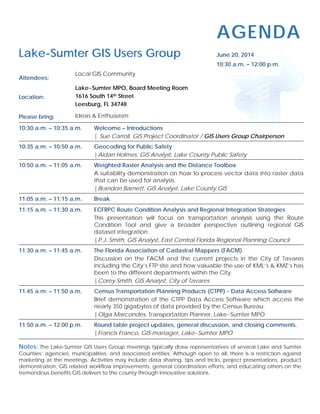 AGENDA
Lake-Sumter GIS Users Group June 20, 2014
10:30 a.m. – 12:00 p.m.
Attendees:
Local GIS Community
Location:
Lake~Sumter MPO, Board Meeting Room
1616 South 14th Street
Leesburg, FL 34748
Please bring: Ideas & Enthusiasm
10:30 a.m. – 10:35 a.m. Welcome – Introductions
| Sue Carroll, GIS Project Coordinator / GIS Users Group Chairperson
10:35 a.m. – 10:50 a.m. Geocoding for Public Safety
|Aidan Holmes, GIS Analyst, Lake County Public Safety
10:50 a.m. – 11:05 a.m. Weighted Raster Analysis and the Distance Toolbox
A suitability demonstration on how to process vector data into raster data
that can be used for analysis.
|Brandon Barnett, GIS Analyst, Lake County GIS
11:05 a.m. – 11:15 a.m. Break
11:15 a.m. – 11:30 a.m. ECFRPC Route Condition Analysis and Regional Integration Strategies
This presentation will focus on transportation analysis using the Route
Condition Tool and give a broader perspective outlining regional GIS
dataset integration.
|P.J. Smith, GIS Analyst, East Central Florida Regional Planning Council
11:30 a.m. – 11:45 a.m. The Florida Association of Cadastral Mappers (FACM)
Discussion on the FACM and the current projects in the City of Tavares
including the City’s FTP site and how valuable the use of KML’s & KMZ’s has
been to the different departments within the City.
|Corey Smith, GIS Analyst, City of Tavares
11:45 a.m. – 11:50 a.m. Census Transportation Planning Products (CTPP) - Data Access Software
Brief demonstration of the CTPP Data Access Software which access the
nearly 350 gigabytes of data provided by the Census Bureau.
|Olga Marcondes, Transportation Planner, Lake~Sumter MPO
11:50 a.m. – 12:00 p.m. Round table project updates, general discussion, and closing comments.
|Francis Franco, GIS manager, Lake~Sumter MPO
Notes: The Lake-Sumter GIS Users Group meetings typically draw representatives of several Lake and Sumter
Counties’ agencies, municipalities, and associated entities. Although open to all, there is a restriction against
marketing at the meetings. Activities may include data sharing, tips and tricks, project presentations, product
demonstration, GIS related workflow improvements, general coordination efforts, and educating others on the
tremendous benefits GIS delivers to the county through innovative solutions.
 