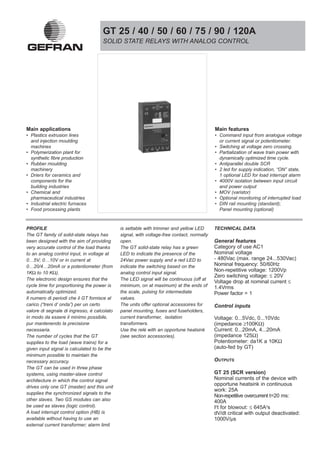 GT 25 / 40 / 50 / 60 / 75 / 90 / 120A
                                     SOLID STATE RELAYS WITH ANALOG CONTROL




Main applications                                                                          Main features
• Plastics extrusion lines                                                                 • Command input from analogue voltage
  and injection moulding                                                                     or current signal or potentiometer.
  machines                                                                                 • Switching at voltage zero crossing.
• Polymerization plant for                                                                 • Partialization of wave train power with
  synthetic fibre production                                                                 dynamically optimized time cycle.
• Rubber moulding                                                                          • Antiparallel double SCR
  machinery                                                                                • 2 led for supply indication, “ON” state,
• Driers for ceramics and                                                                    1 optional LED for load interrupt alarm
  components for the                                                                       • 4000V isolation between input circuit
  building industries                                                                        and power output
• Chemical and                                                                             • MOV (varistor)
  pharmaceutical industries                                                                • Optional monitoring of interrupted load
• Industrial electric furnaces                                                             • DIN rail mounting (standard);
• Food processing plants                                                                     Panel mounting (optional)



PROFILE                                      is settable with trimmer and yellow LED       TECHNICAL DATA
The GT family of solid-state relays has      signal, with voltage-free contact, normally
been designed with the aim of providing      open.                                         General features
very accurate control of the load thanks     The GT solid-state relay has a green          Category of use AC1
to an analog control input, in voltage at    LED to indicate the presence of the           Nominal voltage
0…5V; 0…10V or in current at                 24Vac power supply and a red LED to           - 480Vac (max. range 24...530Vac)
0…20/4…20mA or a potentiometer (from         indicate the switching based on the           Nominal frequency: 50/60Hz
1KΩ to 10 KΩ).                               analog control input signal.
                                                                                           Non-repetitive voltage: 1200Vp
                                                                                           Zero switching voltage: ≤ 20V
The electronic design ensures that the       The LED signal will be continuous (off at
                                                                                           Voltage drop at nominal current ≤
cycle time for proportioning the power is    minimum, on at maximum) at the ends of        1.4Vrms
automatically optimized.                     the scale, pulsing for intermediate           Power factor = 1
Il numero di periodi che il GT fornisce al   values.
carico (“treni d’ onda”) per un certo        The units offer optional accessoires for      Control inputs
valore di segnale di ingresso, è calcolato   panel mounting, fuses and fuseholders,
in modo da essere il minimo possibile,       current transformer, isolation                Voltage: 0...5Vdc, 0...10Vdc
pur mantenendo la precisione                 transformers.                                 (impedance ≥100KΩ)
necessaria.                                  Use the relè with an opportune heatsink       Current: 0...20mA, 4...20mA
The number of cycles that the GT             (see section accessories).                    (impedance 125Ω)
supplies to the load (wave trains) for a                                                   Potentiometer: da1K a 10KΩ
given input signal is calculated to be the                                                 (auto-fed by GT)
minimum possible to maintain the
necessary accuracy.                                                                        OUTPUTS
The GT can be used in three phase
systems, using master-slave control                                                        GT 25 (SCR version)
architecture in which the control signal                                                   Nominal currents of the device with
drives only one GT (master) and this unit
                                                                                           opportune heatsink in continuous
                                                                                           work: 25A
supplies the synchronized signals to the
                                                                                           Non-repetitive overcurrent t=20 ms:
other slaves. Two GS modules can also                                                      400A
be used as slaves (logic control).                                                         I2t for blowout: ≤ 645A2s
A load interrupt control option (HB) is                                                    dV/dt critical with output deactivated:
available without having to use an                                                         1000V/µs
external current transformer; alarm limit
 