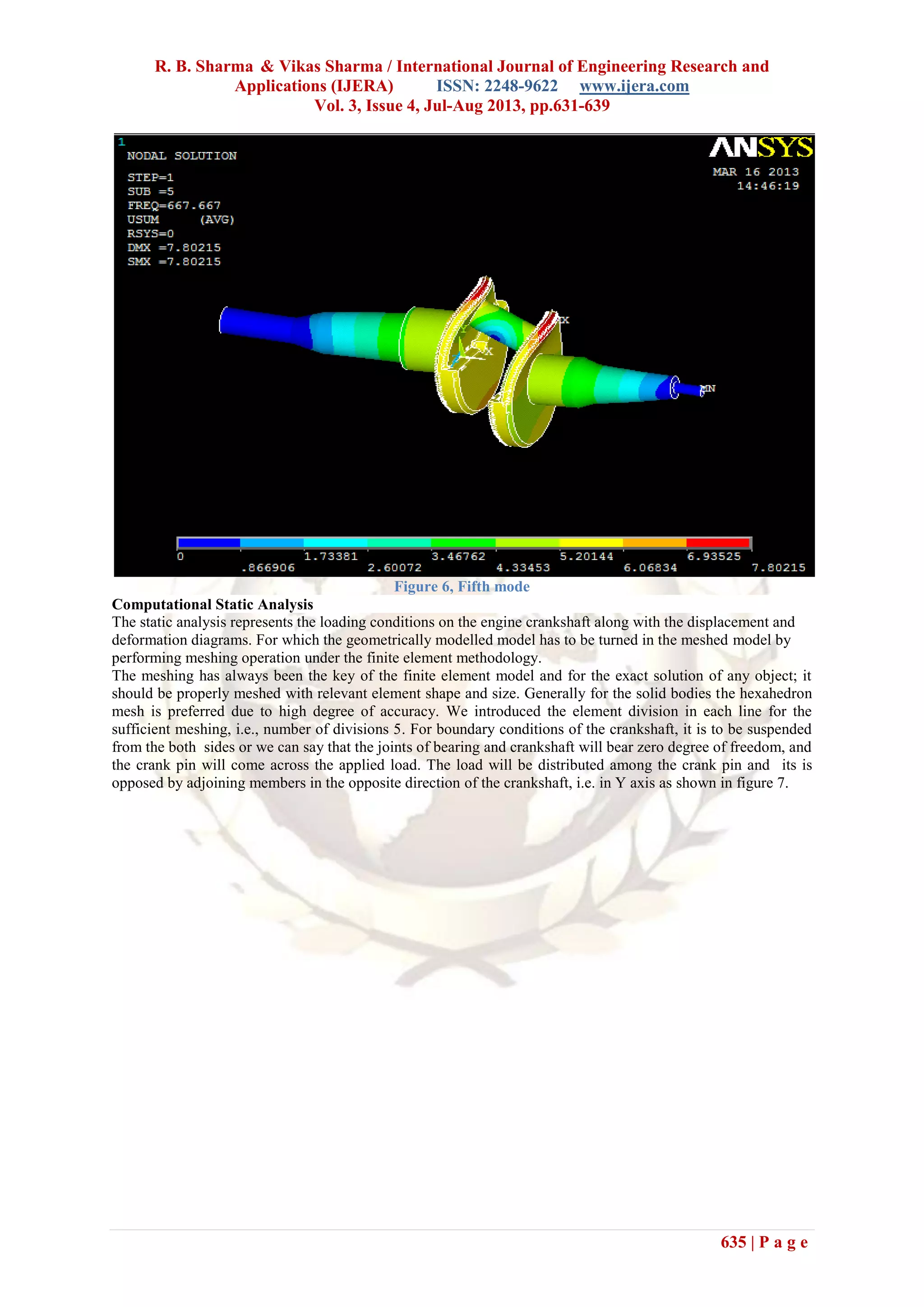 R. B. Sharma & Vikas Sharma / International Journal of Engineering Research and
Applications (IJERA) ISSN: 2248-9622 www.ijera.com
Vol. 3, Issue 4, Jul-Aug 2013, pp.631-639
635 | P a g e
Figure 6, Fifth mode
Computational Static Analysis
The static analysis represents the loading conditions on the engine crankshaft along with the displacement and
deformation diagrams. For which the geometrically modelled model has to be turned in the meshed model by
performing meshing operation under the finite element methodology.
The meshing has always been the key of the finite element model and for the exact solution of any object; it
should be properly meshed with relevant element shape and size. Generally for the solid bodies the hexahedron
mesh is preferred due to high degree of accuracy. We introduced the element division in each line for the
sufficient meshing, i.e., number of divisions 5. For boundary conditions of the crankshaft, it is to be suspended
from the both sides or we can say that the joints of bearing and crankshaft will bear zero degree of freedom, and
the crank pin will come across the applied load. The load will be distributed among the crank pin and its is
opposed by adjoining members in the opposite direction of the crankshaft, i.e. in Y axis as shown in figure 7.
 