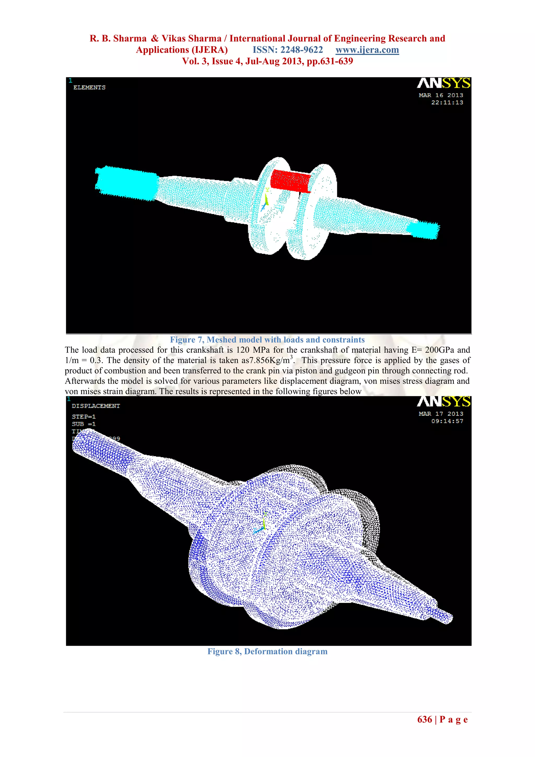 R. B. Sharma & Vikas Sharma / International Journal of Engineering Research and
Applications (IJERA) ISSN: 2248-9622 www.ijera.com
Vol. 3, Issue 4, Jul-Aug 2013, pp.631-639
636 | P a g e
Figure 7, Meshed model with loads and constraints
The load data processed for this crankshaft is 120 MPa for the crankshaft of material having E= 200GPa and
1/m = 0.3. The density of the material is taken as7.856Kg/m3
. This pressure force is applied by the gases of
product of combustion and been transferred to the crank pin via piston and gudgeon pin through connecting rod.
Afterwards the model is solved for various parameters like displacement diagram, von mises stress diagram and
von mises strain diagram. The results is represented in the following figures below
Figure 8, Deformation diagram
 