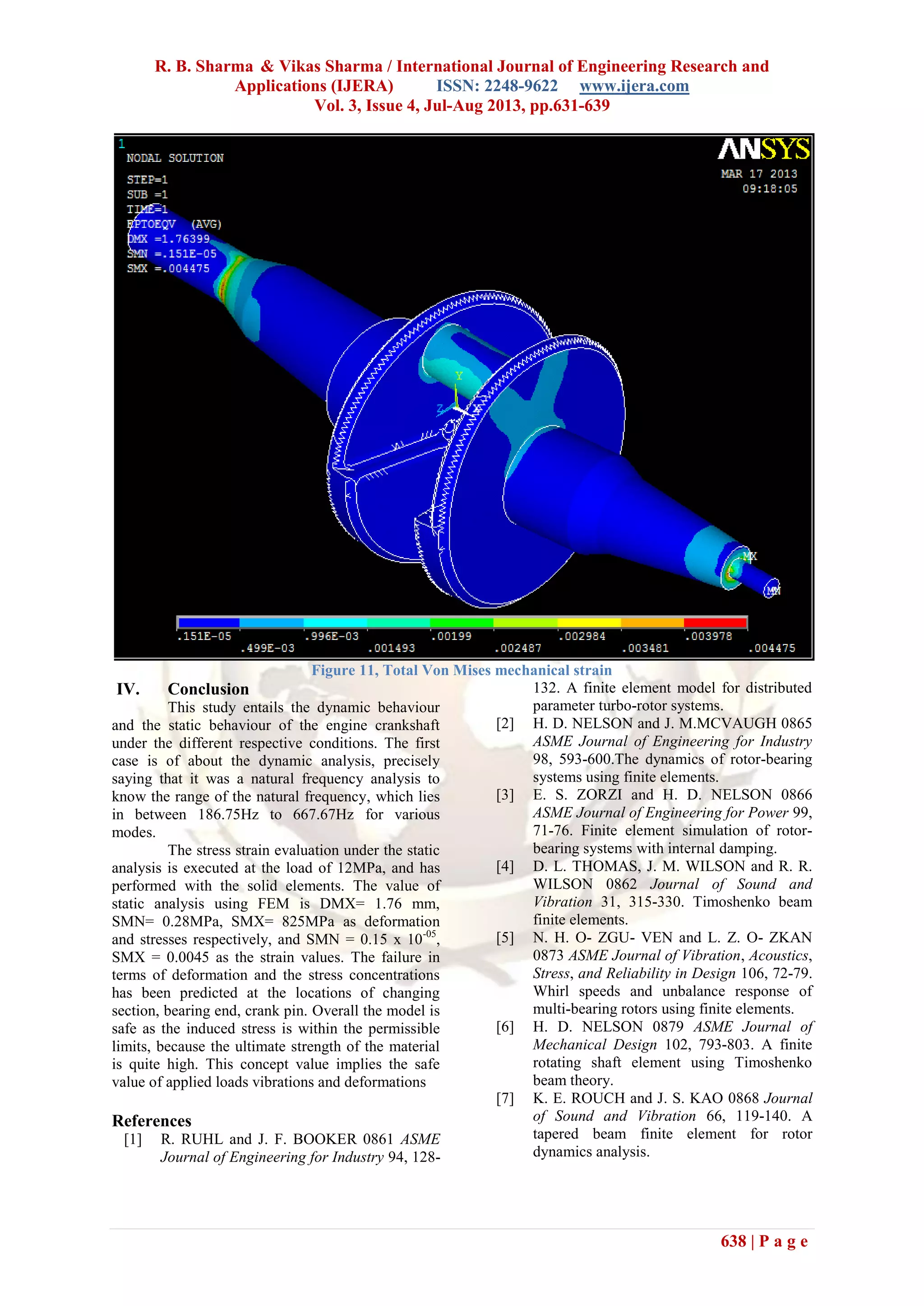 R. B. Sharma & Vikas Sharma / International Journal of Engineering Research and
Applications (IJERA) ISSN: 2248-9622 www.ijera.com
Vol. 3, Issue 4, Jul-Aug 2013, pp.631-639
638 | P a g e
Figure 11, Total Von Mises mechanical strain
IV. Conclusion
This study entails the dynamic behaviour
and the static behaviour of the engine crankshaft
under the different respective conditions. The first
case is of about the dynamic analysis, precisely
saying that it was a natural frequency analysis to
know the range of the natural frequency, which lies
in between 186.75Hz to 667.67Hz for various
modes.
The stress strain evaluation under the static
analysis is executed at the load of 12MPa, and has
performed with the solid elements. The value of
static analysis using FEM is DMX= 1.76 mm,
SMN= 0.28MPa, SMX= 825MPa as deformation
and stresses respectively, and SMN = 0.15 x 10-05
,
SMX = 0.0045 as the strain values. The failure in
terms of deformation and the stress concentrations
has been predicted at the locations of changing
section, bearing end, crank pin. Overall the model is
safe as the induced stress is within the permissible
limits, because the ultimate strength of the material
is quite high. This concept value implies the safe
value of applied loads vibrations and deformations
References
[1] R. RUHL and J. F. BOOKER 0861 ASME
Journal of Engineering for Industry 94, 128-
132. A finite element model for distributed
parameter turbo-rotor systems.
[2] H. D. NELSON and J. M.MCVAUGH 0865
ASME Journal of Engineering for Industry
98, 593-600.The dynamics of rotor-bearing
systems using finite elements.
[3] E. S. ZORZI and H. D. NELSON 0866
ASME Journal of Engineering for Power 99,
71-76. Finite element simulation of rotor-
bearing systems with internal damping.
[4] D. L. THOMAS, J. M. WILSON and R. R.
WILSON 0862 Journal of Sound and
Vibration 31, 315-330. Timoshenko beam
finite elements.
[5] N. H. O- ZGU- VEN and L. Z. O- ZKAN
0873 ASME Journal of Vibration, Acoustics,
Stress, and Reliability in Design 106, 72-79.
Whirl speeds and unbalance response of
multi-bearing rotors using finite elements.
[6] H. D. NELSON 0879 ASME Journal of
Mechanical Design 102, 793-803. A finite
rotating shaft element using Timoshenko
beam theory.
[7] K. E. ROUCH and J. S. KAO 0868 Journal
of Sound and Vibration 66, 119-140. A
tapered beam finite element for rotor
dynamics analysis.
 