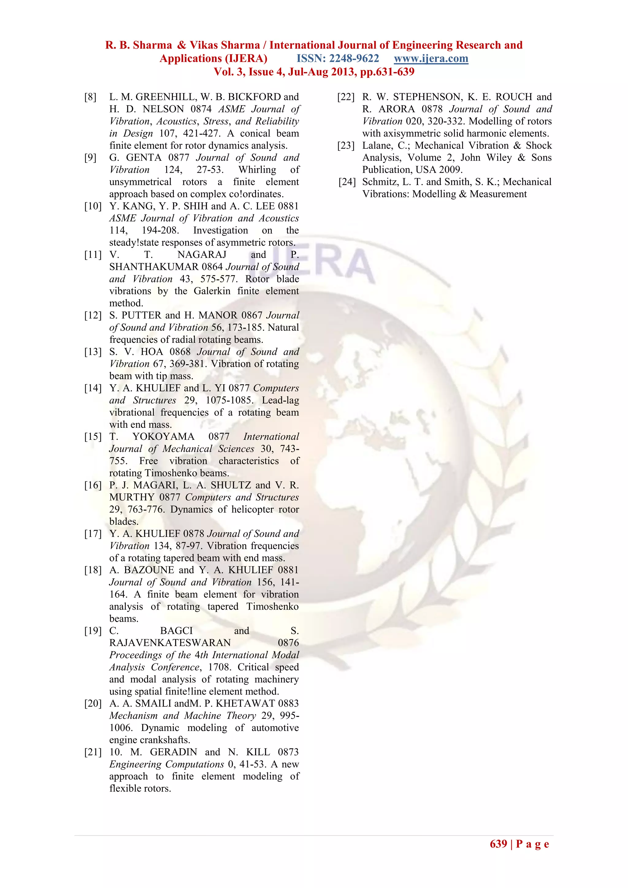 R. B. Sharma & Vikas Sharma / International Journal of Engineering Research and
Applications (IJERA) ISSN: 2248-9622 www.ijera.com
Vol. 3, Issue 4, Jul-Aug 2013, pp.631-639
639 | P a g e
[8] L. M. GREENHILL, W. B. BICKFORD and
H. D. NELSON 0874 ASME Journal of
Vibration, Acoustics, Stress, and Reliability
in Design 107, 421-427. A conical beam
finite element for rotor dynamics analysis.
[9] G. GENTA 0877 Journal of Sound and
Vibration 124, 27-53. Whirling of
unsymmetrical rotors a finite element
approach based on complex co!ordinates.
[10] Y. KANG, Y. P. SHIH and A. C. LEE 0881
ASME Journal of Vibration and Acoustics
114, 194-208. Investigation on the
steady!state responses of asymmetric rotors.
[11] V. T. NAGARAJ and P.
SHANTHAKUMAR 0864 Journal of Sound
and Vibration 43, 575-577. Rotor blade
vibrations by the Galerkin finite element
method.
[12] S. PUTTER and H. MANOR 0867 Journal
of Sound and Vibration 56, 173-185. Natural
frequencies of radial rotating beams.
[13] S. V. HOA 0868 Journal of Sound and
Vibration 67, 369-381. Vibration of rotating
beam with tip mass.
[14] Y. A. KHULIEF and L. YI 0877 Computers
and Structures 29, 1075-1085. Lead-lag
vibrational frequencies of a rotating beam
with end mass.
[15] T. YOKOYAMA 0877 International
Journal of Mechanical Sciences 30, 743-
755. Free vibration characteristics of
rotating Timoshenko beams.
[16] P. J. MAGARI, L. A. SHULTZ and V. R.
MURTHY 0877 Computers and Structures
29, 763-776. Dynamics of helicopter rotor
blades.
[17] Y. A. KHULIEF 0878 Journal of Sound and
Vibration 134, 87-97. Vibration frequencies
of a rotating tapered beam with end mass.
[18] A. BAZOUNE and Y. A. KHULIEF 0881
Journal of Sound and Vibration 156, 141-
164. A finite beam element for vibration
analysis of rotating tapered Timoshenko
beams.
[19] C. BAGCI and S.
RAJAVENKATESWARAN 0876
Proceedings of the 4th International Modal
Analysis Conference, 1708. Critical speed
and modal analysis of rotating machinery
using spatial finite!line element method.
[20] A. A. SMAILI andM. P. KHETAWAT 0883
Mechanism and Machine Theory 29, 995-
1006. Dynamic modeling of automotive
engine crankshafts.
[21] 10. M. GERADIN and N. KILL 0873
Engineering Computations 0, 41-53. A new
approach to finite element modeling of
flexible rotors.
[22] R. W. STEPHENSON, K. E. ROUCH and
R. ARORA 0878 Journal of Sound and
Vibration 020, 320-332. Modelling of rotors
with axisymmetric solid harmonic elements.
[23] Lalane, C.; Mechanical Vibration & Shock
Analysis, Volume 2, John Wiley & Sons
Publication, USA 2009.
[24] Schmitz, L. T. and Smith, S. K.; Mechanical
Vibrations: Modelling & Measurement
 